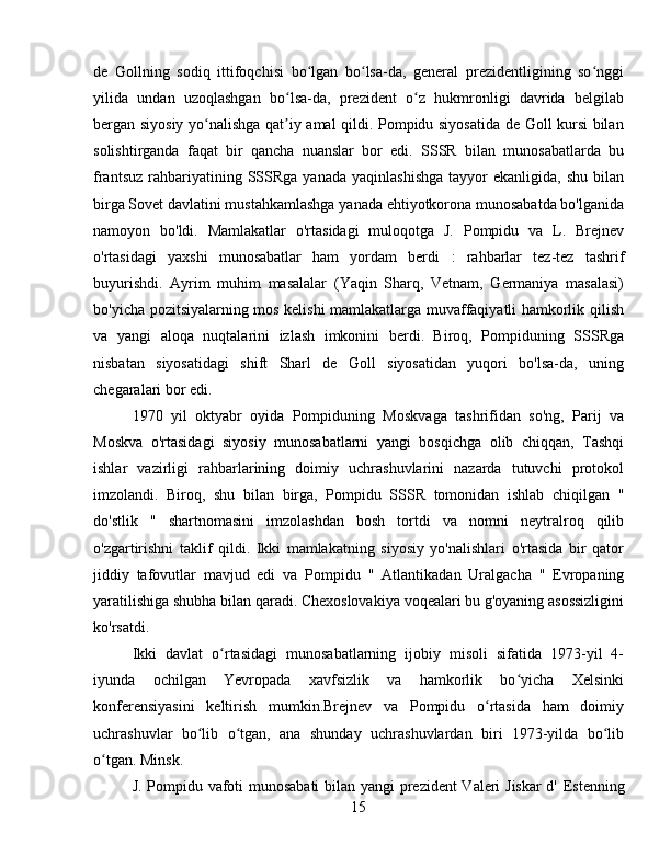 de   Gollning   sodiq   ittifoqchisi   bo lgan   bo lsa-da,   general   prezidentligining   so nggiʻ ʻ ʻ
yilida   undan   uzoqlashgan   bo lsa-da,   prezident   o z   hukmronligi   davrida   belgilab	
ʻ ʻ
bergan siyosiy yo nalishga qat iy amal qildi. Pompidu siyosatida de Goll kursi bilan	
ʻ ʼ
solishtirganda   faqat   bir   qancha   nuanslar   bor   edi.   SSSR   bilan   munosabatlarda   bu
frantsuz   rahbariyatining  SSSRga  yanada   yaqinlashishga   tayyor   ekanligida,  shu  bilan
birga Sovet davlatini mustahkamlashga yanada ehtiyotkorona munosabatda bo'lganida
namoyon   bo'ldi.   Mamlakatlar   o'rtasidagi   muloqotga   J.   Pompidu   va   L.   Brejnev
o'rtasidagi   yaxshi   munosabatlar   ham   yordam   berdi   :   rahbarlar   tez-tez   tashrif
buyurishdi .   Ayrim   muhim   masalalar   (Yaqin   Sharq,   Vetnam,   Germaniya   masalasi)
bo'yicha pozitsiyalarning mos kelishi mamlakatlarga muvaffaqiyatli hamkorlik qilish
va   yangi   aloqa   nuqtalarini   izlash   imkonini   berdi.   Biroq,   Pompiduning   SSSRga
nisbatan   siyosatidagi   shift   Sharl   de   Goll   siyosatidan   yuqori   bo'lsa-da,   uning
chegaralari bor edi.
1970   yil   oktyabr   oyida   Pompiduning   Moskvaga   tashrifidan   so'ng,   Parij   va
Moskva   o'rtasidagi   siyosiy   munosabatlarni   yangi   bosqichga   olib   chiqqan,   Tashqi
ishlar   vazirligi   rahbarlarining   doimiy   uchrashuvlarini   nazarda   tutuvchi   protokol
imzolandi.   Biroq,   shu   bilan   birga,   Pompidu   SSSR   tomonidan   ishlab   chiqilgan   "
do'stlik   "   shartnomasini   imzolashdan   bosh   tortdi   va   nomni   neytralroq   qilib
o'zgartirishni   taklif   qildi.   Ikki   mamlakatning   siyosiy   yo'nalishlari   o'rtasida   bir   qator
jiddiy   tafovutlar   mavjud   edi   va   Pompidu   "   Atlantikadan   Uralgacha   "   Evropaning
yaratilishiga shubha bilan qaradi. Chexoslovakiya voqealari bu g'oyaning asossizligini
ko'rsatdi.
Ikki   davlat   o rtasidagi   munosabatlarning   ijobiy   misoli   sifatida   1973-yil   4-	
ʻ
iyunda   ochilgan   Yevropada   xavfsizlik   va   hamkorlik   bo yicha   Xelsinki	
ʻ
konferensiyasini   keltirish   mumkin.Brejnev   va   Pompidu   o rtasida   ham   doimiy	
ʻ
uchrashuvlar   bo lib   o tgan,   ana   shunday   uchrashuvlardan   biri   1973-yilda   bo lib	
ʻ ʻ ʻ
o tgan. Minsk.	
ʻ
J. Pompidu vafoti munosabati  bilan yangi prezident Valeri Jiskar  d'   Estenning
15 