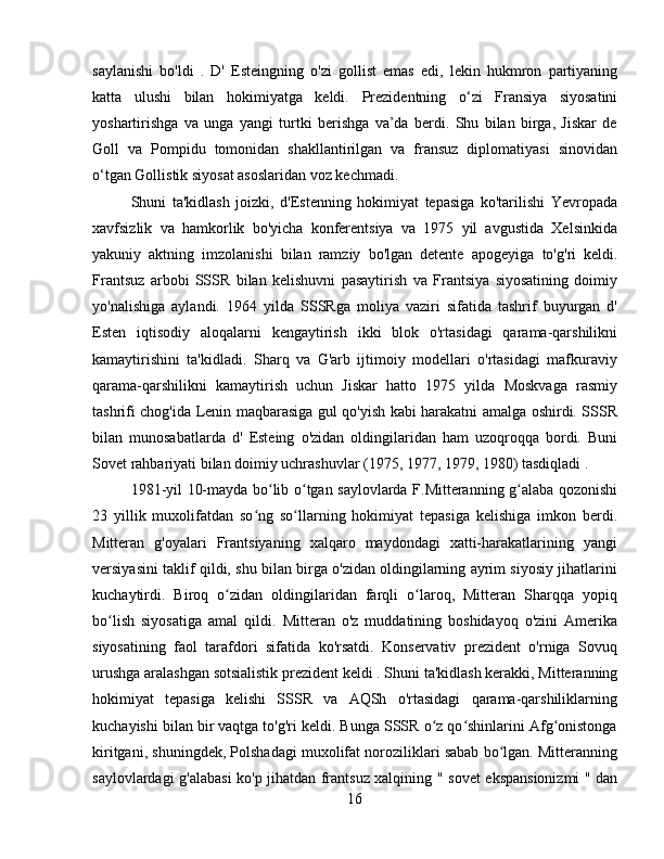 saylanishi   bo'ldi   .   D'   Esteingning   o'zi   gollist   emas   edi,   lekin   hukmron   partiyaning
katta   ulushi   bilan   hokimiyatga   keldi.   Prezidentning   o‘zi   Fransiya   siyosatini
yoshartirishga   va   unga   yangi   turtki   berishga   va’da   berdi.   Shu   bilan   birga,   Jiskar   de
Goll   va   Pompidu   tomonidan   shakllantirilgan   va   fransuz   diplomatiyasi   sinovidan
o‘tgan Gollistik siyosat asoslaridan voz kechmadi.
Shuni   ta'kidlash   joizki,   d'Estenning   hokimiyat   tepasiga   ko'tarilishi   Yevropada
xavfsizlik   va   hamkorlik   bo'yicha   konferentsiya   va   1975   yil   avgustida   Xelsinkida
yakuniy   aktning   imzolanishi   bilan   ramziy   bo'lgan   detente   apogeyiga   to'g'ri   keldi.
Frantsuz   arbobi   SSSR   bilan   kelishuvni   pasaytirish   va   Frantsiya   siyosatining   doimiy
yo'nalishiga   aylandi.   1964   yilda   SSSRga   moliya   vaziri   sifatida   tashrif   buyurgan   d'
Esten   iqtisodiy   aloqalarni   kengaytirish   ikki   blok   o'rtasidagi   qarama-qarshilikni
kamaytirishini   ta'kidladi.   Sharq   va   G'arb   ijtimoiy   modellari   o'rtasidagi   mafkuraviy
qarama-qarshilikni   kamaytirish   uchun   Jiskar   hatto   1975   yilda   Moskvaga   rasmiy
tashrifi chog'ida Lenin maqbarasiga gul qo'yish kabi harakatni amalga oshirdi. SSSR
bilan   munosabatlarda   d'   Esteing   o'zidan   oldingilaridan   ham   uzoqroqqa   bordi.   Buni
Sovet rahbariyati bilan doimiy uchrashuvlar  (1975, 1977, 1979, 1980)  tasdiqladi .
1981-yil 10-mayda bo lib o tgan saylovlarda F.Mitteranning g alaba qozonishiʻ ʻ ʻ
23   yillik   muxolifatdan   so ng   so llarning   hokimiyat   tepasiga   kelishiga   imkon   berdi.	
ʻ ʻ
Mitteran   g'oyalari   Frantsiyaning   xalqaro   maydondagi   xatti-harakatlarining   yangi
versiyasini taklif qildi, shu bilan birga o'zidan oldingilarning ayrim siyosiy jihatlarini
kuchaytirdi.   Biroq   o zidan   oldingilaridan   farqli   o laroq,   Mitteran   Sharqqa   yopiq	
ʻ ʻ
bo lish   siyosatiga   amal   qildi	
ʻ .   Mitteran   o'z   muddatining   boshidayoq   o'zini   Amerika
siyosatining   faol   tarafdori   sifatida   ko'rsatdi.   Konservativ   prezident   o'rniga   Sovuq
urushga aralashgan sotsialistik prezident keldi  . Shuni ta'kidlash kerakki, Mitteranning
hokimiyat   tepasiga   kelishi   SSSR   va   AQSh   o'rtasidagi   qarama-qarshiliklarning
kuchayishi bilan bir vaqtga to'g'ri keldi. Bunga SSSR o z qo shinlarini Afg onistonga	
ʻ ʻ ʻ
kiritgani, shuningdek, Polshadagi muxolifat noroziliklari sabab bo lgan. Mitteranning	
ʻ
saylovlardagi g'alabasi ko'p jihatdan frantsuz xalqining   "   sovet ekspansionizmi   " dan
16 