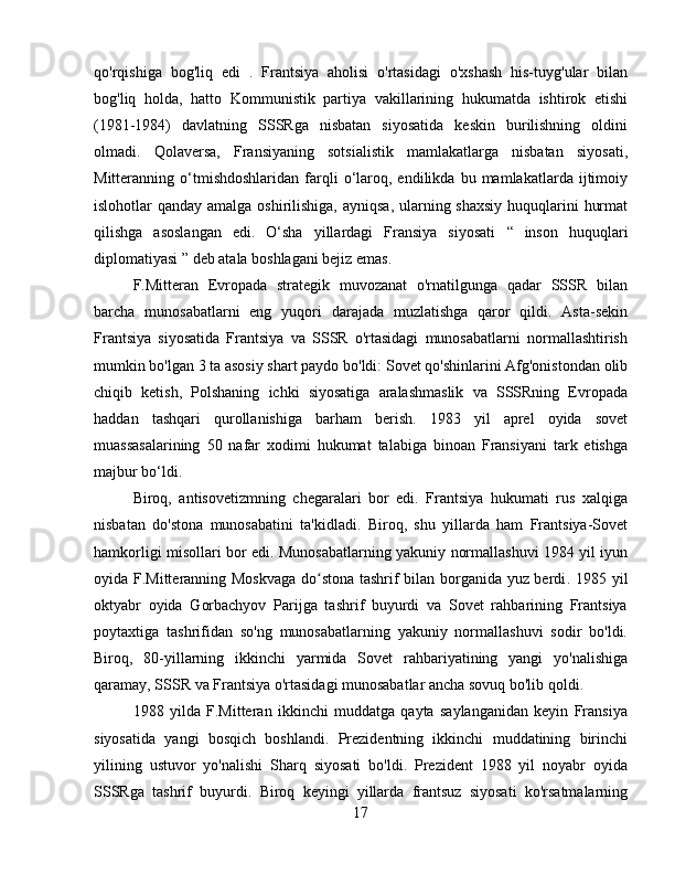 qo'rqishiga   bog'liq   edi   .   Frantsiya   aholisi   o'rtasidagi   o'xshash   his-tuyg'ular   bilan
bog'liq   holda,   hatto   Kommunistik   partiya   vakillarining   hukumatda   ishtirok   etishi
(1981-1984)   davlatning   SSSRga   nisbatan   siyosatida   keskin   burilishning   oldini
olmadi.   Qolaversa,   Fransiyaning   sotsialistik   mamlakatlarga   nisbatan   siyosati,
Mitteranning  o‘tmishdoshlaridan   farqli   o‘laroq,  endilikda   bu  mamlakatlarda   ijtimoiy
islohotlar qanday amalga oshirilishiga, ayniqsa, ularning shaxsiy  huquqlarini  hurmat
qilishga   asoslangan   edi.   O‘sha   yillardagi   Fransiya   siyosati   “   inson   huquqlari
diplomatiyasi ” deb atala boshlagani bejiz emas .
F.Mitteran   Evropada   strategik   muvozanat   o'rnatilgunga   qadar   SSSR   bilan
barcha   munosabatlarni   eng   yuqori   darajada   muzlatishga   qaror   qildi.   Asta-sekin
Frantsiya   siyosatida   Frantsiya   va   SSSR   o'rtasidagi   munosabatlarni   normallashtirish
mumkin bo'lgan 3 ta asosiy shart paydo bo'ldi: Sovet qo'shinlarini Afg'onistondan olib
chiqib   ketish,   Polshaning   ichki   siyosatiga   aralashmaslik   va   SSSRning   Evropada
haddan   tashqari   qurollanishiga   barham   berish.   1983   yil   aprel   oyida   sovet
muassasalarining   50   nafar   xodimi   hukumat   talabiga   binoan   Fransiyani   tark   etishga
majbur bo‘ldi.
Biroq,   antisovetizmning   chegaralari   bor   edi.   Frantsiya   hukumati   rus   xalqiga
nisbatan   do'stona   munosabatini   ta'kidladi.   Biroq,   shu   yillarda   ham   Frantsiya-Sovet
hamkorligi misollari bor edi. Munosabatlarning yakuniy normallashuvi 1984 yil iyun
oyida F.Mitteranning Moskvaga do stona tashrif bilan borganida yuz berdiʻ .   1985 yil
oktyabr   oyida   Gorbachyov   Parijga   tashrif   buyurdi   va   Sovet   rahbarining   Frantsiya
poytaxtiga   tashrifidan   so'ng   munosabatlarning   yakuniy   normallashuvi   sodir   bo'ldi.
Biroq,   80-yillarning   ikkinchi   yarmida   Sovet   rahbariyatining   yangi   yo'nalishiga
qaramay, SSSR va Frantsiya o'rtasidagi munosabatlar ancha sovuq bo'lib qoldi.
1988   yilda   F.Mitteran   ikkinchi   muddatga   qayta   saylanganidan   keyin   Fransiya
siyosatida   yangi   bosqich   boshlandi.   Prezidentning   ikkinchi   muddatining   birinchi
yilining   ustuvor   yo'nalishi   Sharq   siyosati   bo'ldi.   Prezident   1988   yil   noyabr   oyida
SSSRga   tashrif   buyurdi .   Biroq   keyingi   yillarda   frantsuz   siyosati   ko'rsatmalarning
17 