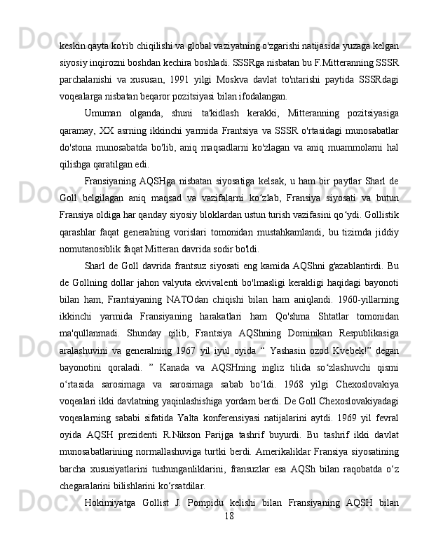 keskin qayta ko'rib chiqilishi va global vaziyatning o'zgarishi natijasida yuzaga kelgan
siyosiy inqirozni boshdan kechira boshladi. SSSRga nisbatan bu F.Mitteranning SSSR
parchalanishi   va   xususan,   1991   yilgi   Moskva   davlat   to'ntarishi   paytida   SSSRdagi
voqealarga nisbatan beqaror pozitsiyasi bilan ifodalangan.
Umuman   olganda,   shuni   ta'kidlash   kerakki,   Mitteranning   pozitsiyasiga
qaramay,   XX   asrning   ikkinchi   yarmida   Frantsiya   va   SSSR   o'rtasidagi   munosabatlar
do'stona   munosabatda   bo'lib,   aniq   maqsadlarni   ko'zlagan   va   aniq   muammolarni   hal
qilishga qaratilgan edi.
Fransiyaning   AQSHga   nisbatan   siyosatiga   kelsak,   u   ham   bir   paytlar   Sharl   de
Goll   belgilagan   aniq   maqsad   va   vazifalarni   ko zlab,   Fransiya   siyosati   va   butunʻ
Fransiya oldiga har qanday siyosiy bloklardan ustun turish vazifasini qo ydi. Gollistik	
ʻ
qarashlar   faqat   generalning   vorislari   tomonidan   mustahkamlandi,   bu   tizimda   jiddiy
nomutanosiblik faqat Mitteran davrida sodir bo'ldi.
Sharl  de Goll  davrida frantsuz  siyosati  eng kamida AQShni  g'azablantirdi. Bu
de  Gollning   dollar   jahon  valyuta   ekvivalenti   bo'lmasligi   kerakligi   haqidagi   bayonoti
bilan   ham,   Frantsiyaning   NATOdan   chiqishi   bilan   ham   aniqlandi.   1960-yillarning
ikkinchi   yarmida   Fransiyaning   harakatlari   ham   Qo'shma   Shtatlar   tomonidan
ma'qullanmadi.   Shunday   qilib,   Frantsiya   AQShning   Dominikan   Respublikasiga
aralashuvini   va   generalning   1967   yil   iyul   oyida   “   Yashasin   ozod   Kvebek!”   degan
bayonotini   qoraladi.   ”   Kanada   va   AQSHning   ingliz   tilida   so zlashuvchi   qismi	
ʻ
o rtasida   sarosimaga   va   sarosimaga   sabab   bo ldi	
ʻ ʻ .   1968   yilgi   Chexoslovakiya
voqealari ikki davlatning yaqinlashishiga yordam berdi.   De Goll Chexoslovakiyadagi
voqealarning   sababi   sifatida   Yalta   konferensiyasi   natijalarini   aytdi.   1969   yil   fevral
oyida   AQSH   prezidenti   R.Nikson   Parijga   tashrif   buyurdi.   Bu   tashrif   ikki   davlat
munosabatlarining normallashuviga  turtki  berdi. Amerikaliklar  Fransiya  siyosatining
barcha   xususiyatlarini   tushunganliklarini,   fransuzlar   esa   AQSh   bilan   raqobatda   o‘z
chegaralarini bilishlarini ko‘rsatdilar.
Hokimiyatga   Gollist   J.   Pompidu   kelishi   bilan   Fransiyaning   AQSH   bilan
18 