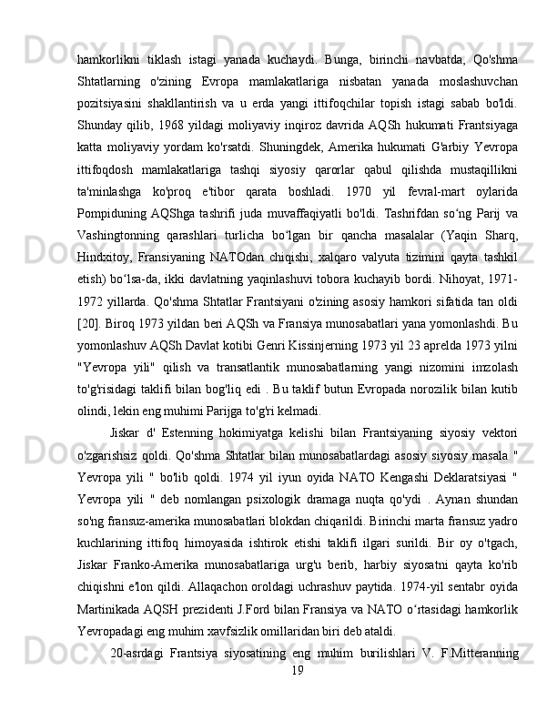 hamkorlikni   tiklash   istagi   yanada   kuchaydi.   Bunga,   birinchi   navbatda,   Qo'shma
Shtatlarning   o'zining   Evropa   mamlakatlariga   nisbatan   yanada   moslashuvchan
pozitsiyasini   shakllantirish   va   u   erda   yangi   ittifoqchilar   topish   istagi   sabab   bo'ldi.
Shunday   qilib,   1968   yildagi   moliyaviy   inqiroz   davrida   AQSh   hukumati   Frantsiyaga
katta   moliyaviy   yordam   ko'rsatdi.   Shuningdek,   Amerika   hukumati   G'arbiy   Yevropa
ittifoqdosh   mamlakatlariga   tashqi   siyosiy   qarorlar   qabul   qilishda   mustaqillikni
ta'minlashga   ko'proq   e'tibor   qarata   boshladi.   1970   yil   fevral-mart   oylarida
Pompiduning   AQShga   tashrifi   juda   muvaffaqiyatli   bo'ldi.   Tashrifdan   so ng   Parij   vaʻ
Vashingtonning   qarashlari   turlicha   bo lgan   bir   qancha   masalalar   (Yaqin   Sharq,	
ʻ
Hindxitoy,   Fransiyaning   NATOdan   chiqishi,   xalqaro   valyuta   tizimini   qayta   tashkil
etish) bo lsa-da, ikki davlatning yaqinlashuvi  tobora kuchayib bordi. Nihoyat, 1971-	
ʻ
1972 yillarda. Qo'shma  Shtatlar Frantsiyani  o'zining asosiy  hamkori sifatida tan oldi
[20].  Biroq 1973 yildan beri AQSh va Fransiya munosabatlari yana yomonlashdi. Bu
yomonlashuv AQSh Davlat kotibi Genri Kissinjerning 1973 yil 23 aprelda 1973 yilni
" Yevropa   yili "   qilish   va   transatlantik   munosabatlarning   yangi   nizomini   imzolash
to'g'risidagi  taklifi   bilan   bog'liq  edi   .  Bu  taklif   butun  Evropada  norozilik  bilan   kutib
olindi, lekin eng muhimi Parijga to'g'ri kelmadi.
Jiskar   d'   Estenning   hokimiyatga   kelishi   bilan   Frantsiyaning   siyosiy   vektori
o'zgarishsiz   qoldi.   Qo'shma   Shtatlar   bilan   munosabatlardagi   asosiy   siyosiy   masala   "
Yevropa   yili   "   bo'lib   qoldi.   1974   yil   iyun   oyida   NATO   Kengashi   Deklaratsiyasi   "
Yevropa   yili   "   deb   nomlangan   psixologik   dramaga   nuqta   qo'ydi   .   Aynan   shundan
so'ng fransuz-amerika munosabatlari blokdan chiqarildi. Birinchi marta fransuz yadro
kuchlarining   ittifoq   himoyasida   ishtirok   etishi   taklifi   ilgari   surildi.   Bir   oy   o'tgach,
Jiskar   Franko-Amerika   munosabatlariga   urg'u   berib,   harbiy   siyosatni   qayta   ko'rib
chiqishni   e'lon  qildi.  Allaqachon  oroldagi   uchrashuv  paytida. 1974-yil  sentabr  oyida
Martinikada AQSH prezidenti J.Ford bilan Fransiya va NATO o rtasidagi hamkorlik	
ʻ
Yevropadagi eng muhim xavfsizlik omillaridan biri deb ataldi .
20-asrdagi   Frantsiya   siyosatining   eng   muhim   burilishlari   V.   F.Mitteranning
19 