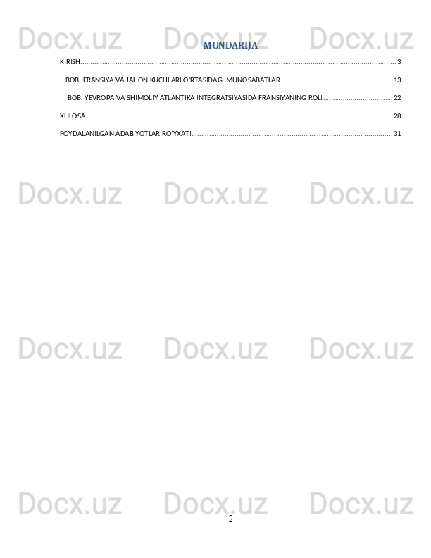 MUNDARIJA
KIRISH ................................................................................................................................................................ 3
II BOB. FRANSIYA VA JAHON KUCHLARI O'RTASIDAGI MUNOSABATLAR ......................................................... 13
III BOB. YEVROPA VA SHIMOLIY ATLANTIKA INTEGRATSIYASIDA FRANSIYANING ROLI ................................... 22
XULOSA ............................................................................................................................................................ 28
FOYDALANILGAN ADABIYOTLAR RO’YXATI ...................................................................................................... 31
2 