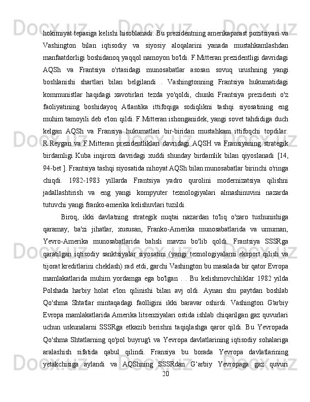 hokimiyat tepasiga kelishi hisoblanadi. Bu prezidentning amerikaparast pozitsiyasi va
Vashington   bilan   iqtisodiy   va   siyosiy   aloqalarini   yanada   mustahkamlashdan
manfaatdorligi boshidanoq yaqqol namoyon bo'ldi. F.Mitteran prezidentligi davridagi
AQSh   va   Frantsiya   o'rtasidagi   munosabatlar   asosan   sovuq   urushning   yangi
boshlanishi   shartlari   bilan   belgilandi   .   Vashingtonning   Frantsiya   hukumatidagi
kommunistlar   haqidagi   xavotirlari   tezda   yo'qoldi,   chunki   Frantsiya   prezidenti   o'z
faoliyatining   boshidayoq   Atlantika   ittifoqiga   sodiqlikni   tashqi   siyosatining   eng
muhim tamoyili deb e'lon qildi. F.Mitteran ishonganidek, yangi sovet tahdidiga duch
kelgan   AQSh   va   Fransiya   hukumatlari   bir-biridan   mustahkam   ittifoqchi   topdilar.
R.Reygan   va   F.Mitteran   prezidentliklari   davridagi   AQSH   va   Fransiyaning   strategik
birdamligi   Kuba   inqirozi   davridagi   xuddi   shunday   birdamlik   bilan   qiyoslanadi   [14,
94-bet ].  Frantsiya tashqi siyosatida nihoyat AQSh bilan munosabatlar birinchi o'ringa
chiqdi.   1982-1983   yillarda   Frantsiya   yadro   qurolini   modernizatsiya   qilishni
jadallashtirish   va   eng   yangi   kompyuter   texnologiyalari   almashinuvini   nazarda
tutuvchi yangi franko-amerika kelishuvlari tuzildi.
Biroq,   ikki   davlatning   strategik   nuqtai   nazardan   to'liq   o'zaro   tushunishiga
qaramay,   ba'zi   jihatlar,   xususan,   Franko-Amerika   munosabatlarida   va   umuman,
Yevro-Amerika   munosabatlarida   bahsli   mavzu   bo'lib   qoldi.   Frantsiya   SSSRga
qaratilgan   iqtisodiy   sanktsiyalar   siyosatini   (yangi   texnologiyalarni   eksport   qilish   va
tijorat kreditlarini cheklash) rad etdi, garchi Vashington bu masalada bir qator Evropa
mamlakatlarida   muhim   yordamga   ega   bo'lgan   .   .   Bu   kelishmovchiliklar   1982   yilda
Polshada   harbiy   holat   e'lon   qilinishi   bilan   avj   oldi.   Aynan   shu   paytdan   boshlab
Qo'shma   Shtatlar   mintaqadagi   faolligini   ikki   baravar   oshirdi.   Vashington   G'arbiy
Evropa mamlakatlarida Amerika litsenziyalari ostida ishlab chiqarilgan gaz quvurlari
uchun   uskunalarni   SSSRga   etkazib   berishni   taqiqlashga   qaror   qildi.   Bu   Yevropada
Qo'shma   Shtatlarning  qo'pol   buyrug'i   va   Yevropa  davlatlarining  iqtisodiy   sohalariga
aralashish   sifatida   qabul   qilindi.   Fransiya   bu   borada   Yevropa   davlatlarining
yetakchisiga   aylandi   va   AQShning   SSSRdan   G‘arbiy   Yevropaga   gaz   quvuri
20 