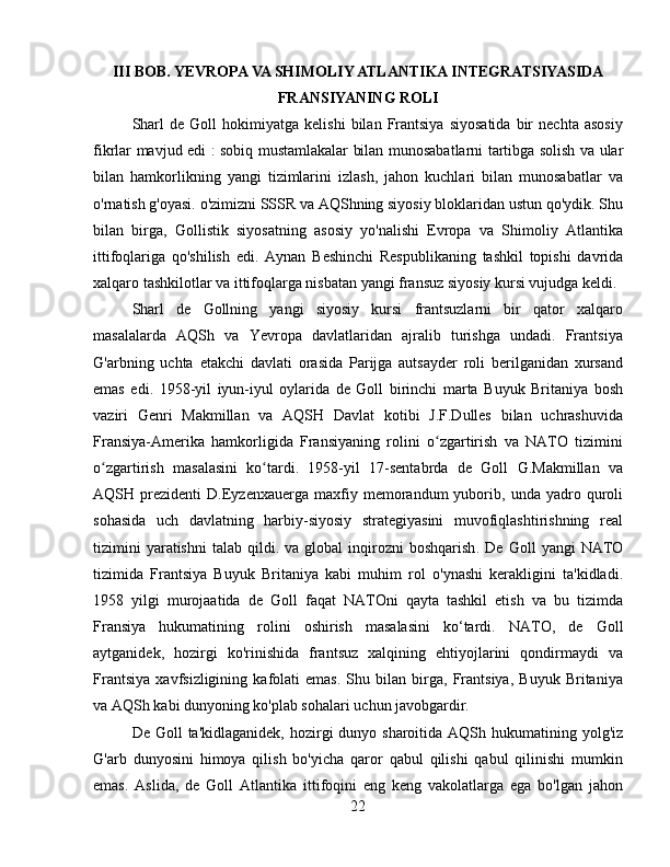 III BOB. YEVROPA VA SHIMOLIY ATLANTIKA INTEGRATSIYASIDA
FRANSIYANING ROLI
Sharl   de  Goll   hokimiyatga  kelishi   bilan   Frantsiya   siyosatida   bir   nechta   asosiy
fikrlar mavjud edi   :   sobiq mustamlakalar bilan munosabatlarni tartibga solish va ular
bilan   hamkorlikning   yangi   tizimlarini   izlash,   jahon   kuchlari   bilan   munosabatlar   va
o'rnatish g'oyasi. o'zimizni SSSR va AQShning siyosiy bloklaridan ustun qo'ydik. Shu
bilan   birga,   Gollistik   siyosatning   asosiy   yo'nalishi   Evropa   va   Shimoliy   Atlantika
ittifoqlariga   qo'shilish   edi.   Aynan   Beshinchi   Respublikaning   tashkil   topishi   davrida
xalqaro tashkilotlar va ittifoqlarga nisbatan yangi fransuz siyosiy kursi vujudga keldi.
Sharl   de   Gollning   yangi   siyosiy   kursi   frantsuzlarni   bir   qator   xalqaro
masalalarda   AQSh   va   Yevropa   davlatlaridan   ajralib   turishga   undadi.   Frantsiya
G'arbning   uchta   etakchi   davlati   orasida   Parijga   autsayder   roli   berilganidan   xursand
emas   edi.   1958-yil   iyun-iyul   oylarida   de   Goll   birinchi   marta   Buyuk   Britaniya   bosh
vaziri   Genri   Makmillan   va   AQSH   Davlat   kotibi   J.F.Dulles   bilan   uchrashuvida
Fransiya-Amerika   hamkorligida   Fransiyaning   rolini   o zgartirish   va   NATO   tiziminiʻ
o zgartirish   masalasini   ko tardi.   1958-yil   17-sentabrda   de   Goll   G.Makmillan   va	
ʻ ʻ
AQSH  prezidenti   D.Eyzenxauerga   maxfiy  memorandum   yuborib,  unda   yadro  quroli
sohasida   uch   davlatning   harbiy-siyosiy   strategiyasini   muvofiqlashtirishning   real
tizimini  yaratishni   talab  qildi.  va  global   inqirozni  boshqarish .   De  Goll   yangi  NATO
tizimida   Frantsiya   Buyuk   Britaniya   kabi   muhim   rol   o'ynashi   kerakligini   ta'kidladi.
1958   yilgi   murojaatida   de   Goll   faqat   NATOni   qayta   tashkil   etish   va   bu   tizimda
Fransiya   hukumatining   rolini   oshirish   masalasini   ko‘tardi.   NATO,   de   Goll
aytganidek,   hozirgi   ko'rinishida   frantsuz   xalqining   ehtiyojlarini   qondirmaydi   va
Frantsiya   xavfsizligining   kafolati   emas.   Shu   bilan   birga,   Frantsiya,   Buyuk   Britaniya
va AQSh kabi dunyoning ko'plab sohalari uchun javobgardir.
De Goll  ta'kidlaganidek,  hozirgi  dunyo sharoitida AQSh hukumatining yolg'iz
G'arb   dunyosini   himoya   qilish   bo'yicha   qaror   qabul   qilishi   qabul   qilinishi   mumkin
emas.   Aslida,   de   Goll   Atlantika   ittifoqini   eng   keng   vakolatlarga   ega   bo'lgan   jahon
22 