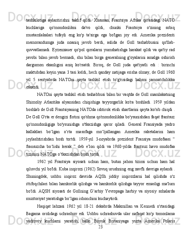 tashkilotiga   aylantirishni   taklif   qildi.   Xususan,   Frantsiya   Afrika   qit'asidagi   NATO
kuchlariga   qo'mondonlikni   da'vo   qildi,   chunki   Frantsiya   o'zining   sobiq
mustamlakalari   tufayli   eng   ko'p   ta'sirga   ega   bo'lgan   joy   edi.   Amerika   prezidenti
memorandumga   juda   noaniq   javob   berdi,   aslida   de   Goll   tashabbusini   qo'llab-
quvvatlamadi.   Eyzenxauer   qo'pol   qirralarni   yumshatishga   harakat   qildi   va   qat'iy   rad
javobi   bilan   javob   bermadi,   shu   bilan   birga   generalning   g'oyalarini   amalga   oshirish
dargumon   ekanligini   aniq   ko'rsatdi.   Biroq,   de   Goll   juda   qat'iyatli   edi   :   birinchi
maktubdan keyin yana 3 tasi keldi, hech qanday natijaga erisha olmay, de Goll 1960
yil   5   sentyabrda   NATOni   qayta   tashkil   etish   to'g'risidagi   bahsni   jamoatchilikka
etkazdi .
NATOni qayta tashkil etish tashabbusi bilan bir vaqtda de Goll mamlakatning
Shimoliy   Atlantika   alyansidan   chiqishiga   tayyorgarlik   ko'ra   boshladi.   1959   yildan
boshlab de Goll Frantsiyaning NATOda ishtirok etish shartlarini qayta ko'rib chiqdi   .
De Goll O'rta er dengizi flotini qo'shma qo'mondonlikka bo'ysunishdan faqat frantsuz
qo'mondonligiga   bo'ysunishga   o'tkazishga   qaror   qiladi.   General   Fransiyada   yadro
kallaklari   bo‘lgan   o‘rta   masofaga   mo‘ljallangan   Amerika   raketalarini   ham
joylashtirishdan   bosh   tortdi.   1959-yil   3-noyabrda   prezident   Fransiya   mudofaasi   “
fransuzcha   bo lishi   kerak  ʻ ”   deb   e lon   qildi  	ʼ va   1960-yilda   frantsuz   havo   mudofaa
tizimini NATOga o tkazishdan bosh tortdi.	
ʻ
1962   yil   Frantsiya   siyosati   uchun   ham,   butun   jahon   tizimi   uchun   ham   hal
qiluvchi yil bo'ldi. Kuba inqirozi (1962) Sovuq urushning  eng  xavfli davriga aylandi  .
Shuningdek,   ushbu   inqiroz   davrida   AQSh   jiddiy   inqirozlarni   hal   qilishda   o'z
ittifoqchilari  bilan  hamkorlik  qilishga   va hamkorlik qilishga  tayyor  emasligi  ma'lum
bo'ldi.   AQSH   siyosati   de   Gollning   G arbiy   Yevropaga   harbiy   va   siyosiy   sohalarda	
ʻ
muxtoriyat yaratishga bo lgan ishonchini kuchaytirdi.	
ʻ
Haqiqat   lahzasi   1962   yil   18-21   dekabrda   Makmillan   va   Kennedi   o'rtasidagi
Bagama   orolidagi   uchrashuv   edi .   Ushbu   uchrashuvda   ular   nafaqat   ko'p   tomonlama
yadroviy   kuchlarni   yaratish,   balki   Buyuk   Britaniyaga   yuzta   Amerika   Polaris
23 