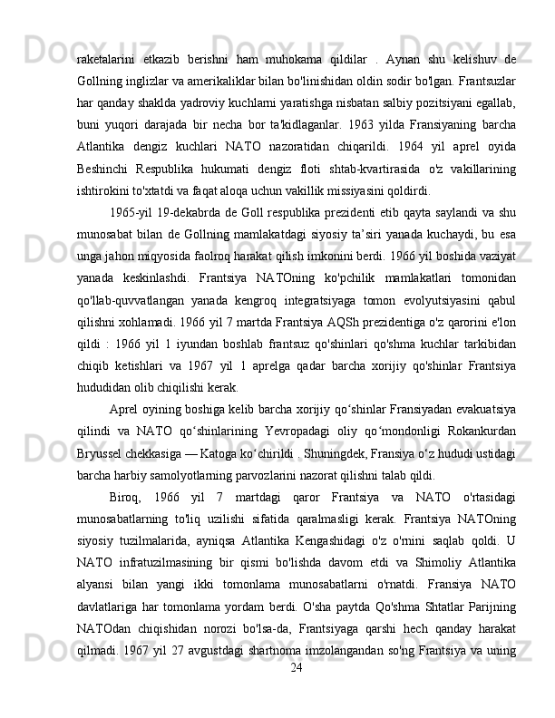 raketalarini   etkazib   berishni   ham   muhokama   qildilar   .   Aynan   shu   kelishuv   de
Gollning inglizlar va amerikaliklar bilan bo'linishidan oldin sodir bo'lgan. Frantsuzlar
har qanday shaklda yadroviy kuchlarni yaratishga nisbatan salbiy pozitsiyani egallab,
buni   yuqori   darajada   bir   necha   bor   ta'kidlaganlar.   1963   yilda   Fransiyaning   barcha
Atlantika   dengiz   kuchlari   NATO   nazoratidan   chiqarildi.   1964   yil   aprel   oyida
Beshinchi   Respublika   hukumati   dengiz   floti   shtab-kvartirasida   o'z   vakillarining
ishtirokini to'xtatdi va faqat aloqa uchun vakillik missiyasini qoldirdi.
1965-yil  19-dekabrda de Goll  respublika prezidenti  etib qayta saylandi  va shu
munosabat   bilan   de   Gollning   mamlakatdagi   siyosiy   ta’siri   yanada   kuchaydi,   bu   esa
unga jahon miqyosida faolroq harakat qilish imkonini berdi.   1966 yil boshida vaziyat
yanada   keskinlashdi.   Frantsiya   NATOning   ko'pchilik   mamlakatlari   tomonidan
qo'llab-quvvatlangan   yanada   kengroq   integratsiyaga   tomon   evolyutsiyasini   qabul
qilishni xohlamadi. 1966 yil 7 martda Frantsiya AQSh prezidentiga o'z qarorini e'lon
qildi   :   1966   yil   1   iyundan   boshlab   frantsuz   qo'shinlari   qo'shma   kuchlar   tarkibidan
chiqib   ketishlari   va   1967   yil   1   aprelga   qadar   barcha   xorijiy   qo'shinlar   Frantsiya
hududidan olib chiqilishi kerak .
Aprel oyining boshiga kelib barcha xorijiy qo shinlar Fransiyadan evakuatsiyaʻ
qilindi   va   NATO   qo shinlarining   Yevropadagi   oliy   qo mondonligi   Rokankurdan	
ʻ ʻ
Bryussel chekkasiga — Katoga ko chirildi 	
ʻ .  Shuningdek, Fransiya o‘z hududi ustidagi
barcha harbiy samolyotlarning parvozlarini nazorat qilishni talab qildi.
Biroq,   1966   yil   7   martdagi   qaror   Frantsiya   va   NATO   o'rtasidagi
munosabatlarning   to'liq   uzilishi   sifatida   qaralmasligi   kerak.   Frantsiya   NATOning
siyosiy   tuzilmalarida,   ayniqsa   Atlantika   Kengashidagi   o'z   o'rnini   saqlab   qoldi.   U
NATO   infratuzilmasining   bir   qismi   bo'lishda   davom   etdi   va   Shimoliy   Atlantika
alyansi   bilan   yangi   ikki   tomonlama   munosabatlarni   o'rnatdi.   Fransiya   NATO
davlatlariga   har   tomonlama   yordam   berdi.   O'sha   paytda   Qo'shma   Shtatlar   Parijning
NATOdan   chiqishidan   norozi   bo'lsa-da,   Frantsiyaga   qarshi   hech   qanday   harakat
qilmadi.  1967   yil   27  avgustdagi   shartnoma  imzolangandan   so'ng   Frantsiya   va   uning
24 