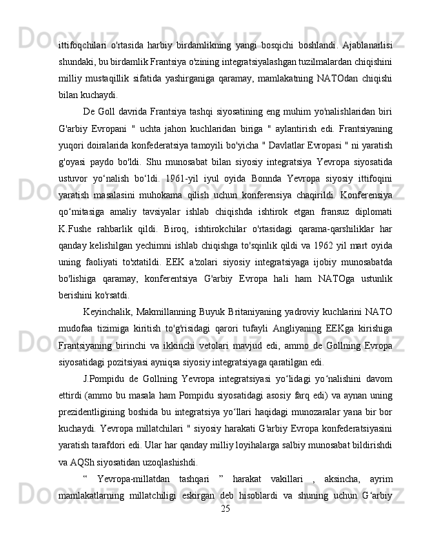 ittifoqchilari   o'rtasida   harbiy   birdamlikning   yangi   bosqichi   boshlandi .   Ajablanarlisi
shundaki, bu birdamlik Frantsiya o'zining integratsiyalashgan tuzilmalardan chiqishini
milliy   mustaqillik   sifatida   yashirganiga   qaramay,   mamlakatning   NATOdan   chiqishi
bilan kuchaydi.
De Goll  davrida Frantsiya  tashqi  siyosatining  eng muhim  yo'nalishlaridan  biri
G'arbiy   Evropani   "   uchta   jahon   kuchlaridan   biriga   "   aylantirish   edi.   Frantsiyaning
yuqori doiralarida   konfederatsiya tamoyili bo'yicha   "  Davlatlar Evropasi   " ni   yaratish
g'oyasi   paydo   bo'ldi.   Shu   munosabat   bilan   siyosiy   integratsiya   Yevropa   siyosatida
ustuvor   yo‘nalish   bo‘ldi.   1961-yil   iyul   oyida   Bonnda   Yevropa   siyosiy   ittifoqini
yaratish   masalasini   muhokama   qilish   uchun   konferensiya   chaqirildi.   Konferensiya
qo mitasiga   amaliy   tavsiyalar   ishlab   chiqishda   ishtirok   etgan   fransuz   diplomatiʻ
K.Fushe   rahbarlik   qildi.   Biroq,   ishtirokchilar   o'rtasidagi   qarama-qarshiliklar   har
qanday kelishilgan yechimni ishlab chiqishga to'sqinlik qildi  va 1962 yil mart oyida
uning   faoliyati   to'xtatildi.   EEK   a'zolari   siyosiy   integratsiyaga   ijobiy   munosabatda
bo'lishiga   qaramay,   konferentsiya   G'arbiy   Evropa   hali   ham   NATOga   ustunlik
berishini ko'rsatdi.
Keyinchalik,   Makmillanning   Buyuk   Britaniyaning   yadroviy   kuchlarini   NATO
mudofaa   tizimiga   kiritish   to'g'risidagi   qarori   tufayli   Angliyaning   EEKga   kirishiga
Frantsiyaning   birinchi   va   ikkinchi   vetolari   mavjud   edi,   ammo   de   Gollning   Evropa
siyosatidagi pozitsiyasi ayniqsa siyosiy integratsiyaga qaratilgan edi.
J.Pompidu   de   Gollning   Yevropa   integratsiyasi   yo lidagi   yo nalishini   davom	
ʻ ʻ
ettirdi  (ammo bu masala  ham  Pompidu siyosatidagi  asosiy  farq edi)  va  aynan uning
prezidentligining   boshida   bu   integratsiya   yo llari   haqidagi   munozaralar   yana   bir   bor	
ʻ
kuchaydi. Yevropa millatchilari   "   siyosiy harakati G'arbiy Evropa konfederatsiyasini
yaratish tarafdori edi. Ular har qanday milliy loyihalarga salbiy munosabat bildirishdi
va AQSh siyosatidan uzoqlashishdi.
“   Yevropa-millatdan   tashqari   ”   harakat   vakillari   ,   aksincha,   ayrim
mamlakatlarning   millatchiligi   eskirgan   deb   hisoblardi   va   shuning   uchun   G arbiy	
ʻ
25 