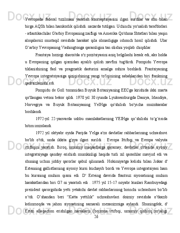 Yevropada   federal   tuzilmani   yaratish   kontseptsiyasini   ilgari   surdilar   va   shu   bilan
birga AQSh bilan hamkorlik qilishdi. nazarda tutilgan. Uchinchi yo'nalish tarafdorlari
- atlantikachilar G'arbiy Evropaning zaifligi va Amerika Qo'shma Shtatlari bilan yaqin
aloqalarsiz   mustaqil   ravishda   harakat   qila   olmasligiga   ishonch   hosil   qilishdi.   Ular
G‘arbiy Yevropaning Vashingtonga qaramligini tan olishni yoqlab chiqdilar.
Frantsiya hozirgi sharoitda o'z pozitsiyasini aniq belgilashi kerak edi, aks holda
u   Evropaning   qolgan   qismidan   ajralib   qolish   xavfini   tug'dirdi.   Pompidu   Yevropa
tiklanishining   faol   va   pragmatik   dasturini   amalga   oshira   boshladi.   Frantsiyaning
Yevropa  integratsiyasiga   qiziqishining  yangi   to'lqinining  sabablaridan   biri   frankning
qadrsizlanishi edi.
Pompidu de Goll tomonidan Buyuk Britaniyaning EECga kirishida ikki  marta
qo'llangan vetoni bekor qildi.   1970 yil 30 iyunda Lyuksemburgda Daniya, Irlandiya,
Norvegiya   va   Buyuk   Britaniyaning   YeIHga   qo'shilish   bo'yicha   muzokaralar
boshlandi.
1972-yil   22-yanvarda   ushbu   mamlakatlarning   YEIHga   qo shilishi   to g risidaʻ ʻ ʻ
bitim imzolandi .
1972   yil   oktyabr   oyida   Parijda   YeIga   a'zo   davlatlar   rahbarlarining   uchrashuvi
bo'lib   o'tdi,   unda   ikkita   g'oya   ilgari   surildi   :   Evropa   Ittifoqi   va   Evropa   valyuta
ittifoqini   yaratish.   Biroq,   umumiy   maqsadlarga   qaramay,   davlatlar   o'rtasida   siyosiy
integratsiyaga   qanday   erishish   mumkinligi   haqida   turli   xil   qarashlar   mavjud   edi   va
shuning   uchun   jiddiy   qarorlar   qabul   qilinmadi.   Hokimiyatga   kelishi   bilan   Jiskar   d'
Estenning   gallistlarning  siyosiy   kursi   kuchayib   bordi   va  Yevropa   integratsiyasi   ham
bu   kursning   muhim   qismi   edi.   D'   Esteing   davrida   frantsuz   siyosatining   muhim
harakatlaridan   biri   G7   ni   yaratish   edi   .  1975  yil   15-17  noyabr   kunlari   Rambuyedagi
prezident   qarorgohida   yetti   yetakchi   davlat   rahbarlarining   birinchi   uchrashuvi   bo lib	
ʻ
o tdi	
ʻ .   O‘shandan   beri   “Katta   yettilik”   uchrashuvlari   doimiy   ravishda   o‘tkazib
kelinmoqda   va   jahon   siyosatining   samarali   mexanizmiga   aylandi.   Shuningdek,   d'
Esten   allaqachon   erishilgan   narsalarni   (bojxona   ittifoqi,   umumiy   qishloq   xo'jaligi
26 