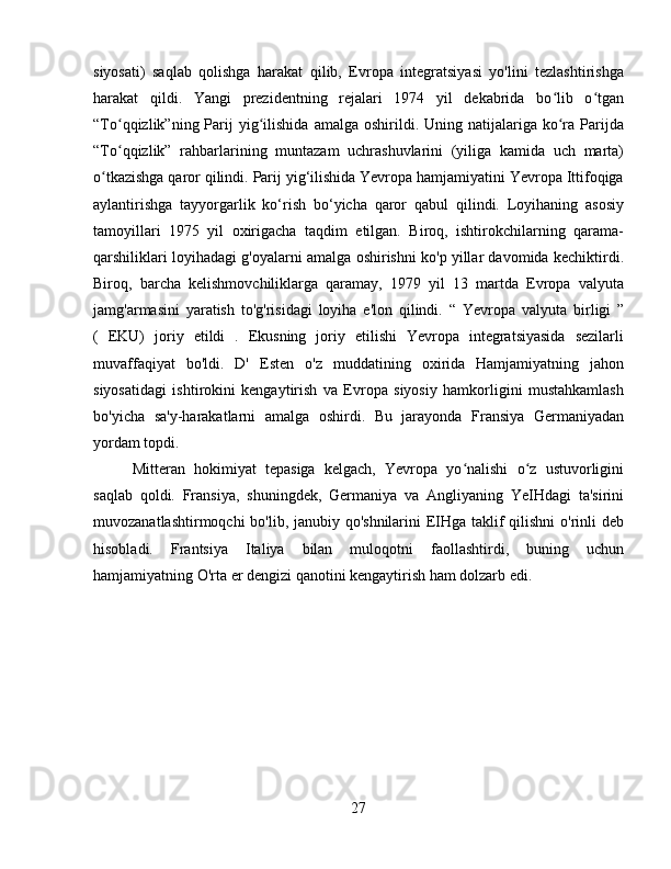 siyosati)   saqlab   qolishga   harakat   qilib,   Evropa   integratsiyasi   yo'lini   tezlashtirishga
harakat   qildi.   Yangi   prezidentning   rejalari   1974   yil   dekabrida   bo lib   o tganʻ ʻ
“To qqizlik”ning  Parij  yig ilishida  amalga   oshirildi.  Uning  natijalariga  ko ra   Parijda	
ʻ ʻ ʻ
“To qqizlik”   rahbarlarining   muntazam   uchrashuvlarini   (yiliga   kamida   uch   marta)
ʻ
o tkazishga qaror qilindi. Parij yig‘ilishida Yevropa hamjamiyatini Yevropa Ittifoqiga	
ʻ
aylantirishga   tayyorgarlik   ko‘rish   bo‘yicha   qaror   qabul   qilindi.   Loyihaning   asosiy
tamoyillari   1975   yil   oxirigacha   taqdim   etilgan.   Biroq,   ishtirokchilarning   qarama-
qarshiliklari loyihadagi g'oyalarni amalga oshirishni ko'p yillar davomida kechiktirdi.
Biroq,   barcha   kelishmovchiliklarga   qaramay,   1979   yil   13   martda   Evropa   valyuta
jamg'armasini   yaratish   to'g'risidagi   loyiha   e'lon   qilindi.   “   Yevropa   valyuta   birligi   ”
(   EKU)   joriy   etildi   .   Ekusning   joriy   etilishi   Yevropa   integratsiyasida   sezilarli
muvaffaqiyat   bo'ldi.   D'   Esten   o'z   muddatining   oxirida   Hamjamiyatning   jahon
siyosatidagi   ishtirokini   kengaytirish   va   Evropa   siyosiy   hamkorligini   mustahkamlash
bo'yicha   sa'y-harakatlarni   amalga   oshirdi.   Bu   jarayonda   Fransiya   Germaniyadan
yordam topdi.  
Mitteran   hokimiyat   tepasiga   kelgach,   Yevropa   yo nalishi   o z   ustuvorligini	
ʻ ʻ
saqlab   qoldi.   Fransiya,   shuningdek,   Germaniya   va   Angliyaning   YeIHdagi   ta'sirini
muvozanatlashtirmoqchi  bo'lib, janubiy qo'shnilarini  EIHga taklif  qilishni  o'rinli deb
hisobladi.   Frantsiya   Italiya   bilan   muloqotni   faollashtirdi,   buning   uchun
hamjamiyatning O'rta er dengizi qanotini kengaytirish ham dolzarb edi.  
27 