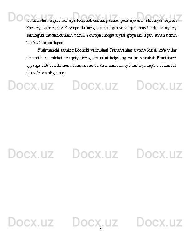 tortishuvlari  faqat  Frantsiya  Respublikasining   ushbu  pozitsiyasini   ta'kidlaydi.  Aynan
Frantsiya zamonaviy Yevropa Ittifoqiga asos solgan va xalqaro maydonda o'z siyosiy
salmog'ini mustahkamlash uchun Yevropa integratsiyasi g'oyasini ilgari surish uchun
bor kuchini sarflagan.
Yigirmanchi asrning ikkinchi yarmidagi Fransiyaning siyosiy kursi. ko'p yillar
davomida   mamlakat   taraqqiyotining   vektorini   belgilang   va   bu   yo'nalish   Frantsiyani
qayerga olib borishi noma'lum, ammo bu davr zamonaviy Frantsiya taqdiri uchun hal
qiluvchi ekanligi aniq.  
mustamlakachi frantsiya siyosiy iqtisodiy
30 