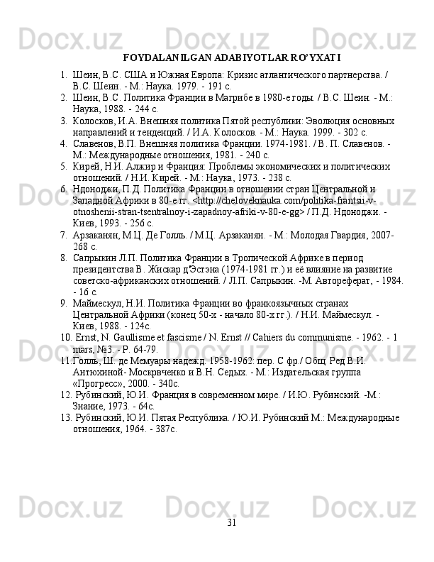 FOYDALANILGAN ADABIYOTLAR RO’YXATI
1. Шеин, В.С. США и Южная Европа: Кризис атлантического партнерства. / 
В.С. Шеин. - М.: Наука. 1979. - 191 с.
2. Шеин, В.С. Политика Франции в Магрибе в 1980-е годы. / В.С. Шеин. - М.: 
Наука, 1988. - 244 с.
3. Колосков, И.А. Внешняя политика Пятой республики: Эволюция основных 
направлений и тенденций. / И.А. Колосков. - М.: Наука. 1999. - 302 с.
4. Славенов, В.П. Внешняя политика Франции. 1974-1981. / В. П. Славенов. - 
М.: Международные отношения, 1981. - 240 с.
5. Кирей, Н.И. Алжир и Франция: Проблемы экономических и политических 
отношений. / Н.И. Кирей. - М.: Наука, 1973. - 238 с.
6. Ндоноджи, П.Д. Политика Франции в отношении стран Центральной и 
Западной Африки в 80-е гг. <http://cheloveknauka.com/politika-frantsii-v-
otnoshenii-stran-tsentralnoy-i-zapadnoy-afriki-v-80-e-gg> / П.Д. Ндоноджи. - 
Киев, 1993. - 256 с.
7. Арзаканян, М.Ц. Де Голль. / М.Ц. Арзаканян. - М.: Молодая Гвардия, 2007- 
268 с.
8. Сапрыкин Л.П. Политика Франции в Тропической Африке в период 
президентства В. Жискар д'Эстэна (1974-1981 гг.) и её влияние на развитие 
советско-африканских отношений. / Л.П. Сапрыкин. -М. Автореферат, - 1984.
- 16 с.
9. Маймескул, Н.И. Политика Франции во франкоязычных странах 
Центральной Африки (конец 50-х - начало 80-х гг.). / Н.И. Маймескул. - 
Киев, 1988. - 124с.
10.  Ernst, N. Gaullisme et fascisme / N. Ernst // Cahiers du communisme. - 1962. - 1 
mars, №3. - P. 64-79.
11. Голль, Ш. де Мемуары надежд. 1958-1962: пер. С фр./ Общ. Ред В.И. 
Антюхиной- Москрвченко и В.Н. Седых. - М.: Издательская группа 
«Прогресс», 2000. - 340c.
12.  Рубинский, Ю.И. Франция в современном мире. / И.Ю. Рубинский. -М.: 
Знание, 1973. - 64c.
13.  Рубинский, Ю.И. Пятая Республика. / Ю.И. Рубинский М.: Международные 
отношения, 1964. - 387с.
31 