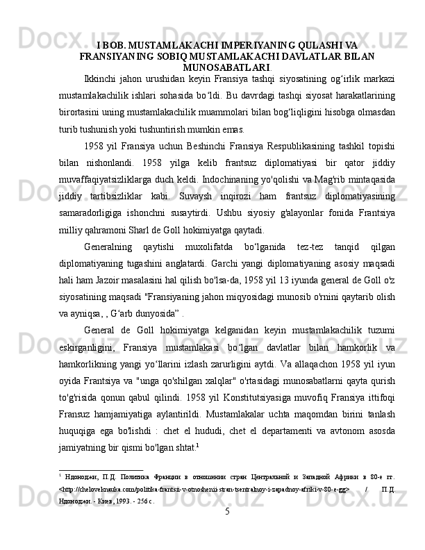 I BOB. MUSTAMLAKACHI IMPERIYANING QULASHI VA
FRANSIYANING SOBIQ MUSTAMLAKACHI DAVLATLAR BILAN
MUNOSABATLARI .
Ikkinchi   jahon   urushidan   keyin   Fransiya   tashqi   siyosatining   og irlik   markaziʻ
mustamlakachilik   ishlari   sohasida   bo ldi.   Bu   davrdagi   tashqi   siyosat   harakatlarining	
ʻ
birortasini uning mustamlakachilik muammolari bilan bog‘liqligini hisobga olmasdan
turib tushunish yoki tushuntirish mumkin emas.
1958   yil   Fransiya   uchun   Beshinchi   Fransiya   Respublikasining   tashkil   topishi
bilan   nishonlandi.   1958   yilga   kelib   frantsuz   diplomatiyasi   bir   qator   jiddiy
muvaffaqiyatsizliklarga duch keldi.   Indochinaning yo'qolishi va Mag'rib mintaqasida
jiddiy   tartibsizliklar   kabi.   Suvaysh   inqirozi   ham   frantsuz   diplomatiyasining
samaradorligiga   ishonchni   susaytirdi.   Ushbu   siyosiy   g'alayonlar   fonida   Frantsiya
milliy qahramoni Sharl de Goll hokimiyatga qaytadi.
Generalning   qaytishi   muxolifatda   bo‘lganida   tez-tez   tanqid   qilgan
diplomatiyaning   tugashini   anglatardi.   Garchi   yangi   diplomatiyaning   asosiy   maqsadi
hali ham Jazoir masalasini hal qilish bo'lsa-da, 1958 yil 13 iyunda general de Goll o'z
siyosatining maqsadi "Fransiyaning jahon miqyosidagi munosib o'rnini qaytarib olish
va ayniqsa, , G arb dunyosida” 	
ʻ .
General   de   Goll   hokimiyatga   kelganidan   keyin   mustamlakachilik   tuzumi
eskirganligini,   Fransiya   mustamlakasi   bo lgan   davlatlar   bilan   hamkorlik   va	
ʻ
hamkorlikning   yangi   yo llarini   izlash   zarurligini   aytdi.   Va   allaqachon   1958   yil   iyun	
ʻ
oyida Frantsiya  va "unga qo'shilgan  xalqlar" o'rtasidagi  munosabatlarni  qayta qurish
to'g'risida   qonun   qabul   qilindi .   1958   yil   Konstitutsiyasiga   muvofiq   Fransiya   ittifoqi
Fransuz   hamjamiyatiga   aylantirildi.   Mustamlakalar   uchta   maqomdan   birini   tanlash
huquqiga   ega   bo'lishdi   :   chet   el   hududi,   chet   el   departamenti   va   avtonom   asosda
jamiyatning bir qismi bo'lgan shtat. 1
1
  Ндоноджи,   П.Д.   Политика   Франции   в   отношении   стран   Центральной   и   Западной   Африки   в   80-е   гг.
<http://cheloveknauka.com/politika-frantsii-v-otnoshenii-stran-tsentralnoy-i-zapadnoy-afriki-v-80-e-gg>   /   П.Д.
Ндоноджи. - Киев, 1993. - 256 с.
5 