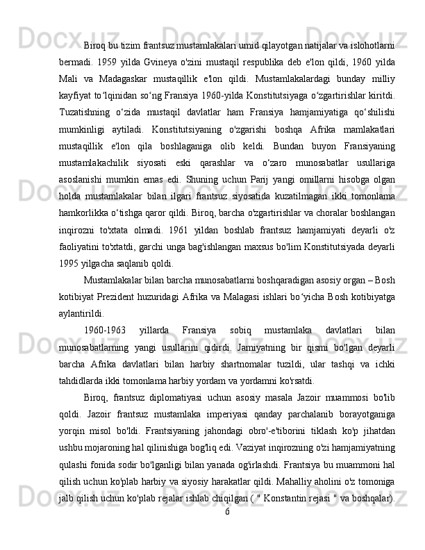 Biroq bu tizim frantsuz mustamlakalari umid qilayotgan natijalar va islohotlarni
bermadi.   1959   yilda   Gvineya   o'zini   mustaqil   respublika   deb   e'lon   qildi,   1960   yilda
Mali   va   Madagaskar   mustaqillik   e'lon   qildi.   Mustamlakalardagi   bunday   milliy
kayfiyat to lqinidan so ng Fransiya 1960-yilda Konstitutsiyaga o zgartirishlar kiritdiʻ ʻ ʻ .
Tuzatishning   o‘zida   mustaqil   davlatlar   ham   Fransiya   hamjamiyatiga   qo‘shilishi
mumkinligi   aytiladi.   Konstitutsiyaning   o'zgarishi   boshqa   Afrika   mamlakatlari
mustaqillik   e'lon   qila   boshlaganiga   olib   keldi.   Bundan   buyon   Fransiyaning
mustamlakachilik   siyosati   eski   qarashlar   va   o‘zaro   munosabatlar   usullariga
asoslanishi   mumkin   emas   edi.   Shuning   uchun   Parij   yangi   omillarni   hisobga   olgan
holda   mustamlakalar   bilan   ilgari   frantsuz   siyosatida   kuzatilmagan   ikki   tomonlama
hamkorlikka o‘tishga qaror qildi. Biroq, barcha o'zgartirishlar va choralar boshlangan
inqirozni   to'xtata   olmadi.   1961   yildan   boshlab   frantsuz   hamjamiyati   deyarli   o'z
faoliyatini to'xtatdi, garchi unga bag'ishlangan maxsus bo'lim Konstitutsiyada deyarli
1995 yilgacha saqlanib qoldi.
Mustamlakalar bilan barcha munosabatlarni boshqaradigan asosiy organ – Bosh
kotibiyat   Prezident  huzuridagi  Afrika  va   Malagasi   ishlari   bo yicha   Bosh   kotibiyatga	
ʻ
aylantirildi .
1960-1963   yillarda   Fransiya   sobiq   mustamlaka   davlatlari   bilan
munosabatlarning   yangi   usullarini   qidirdi.   Jamiyatning   bir   qismi   bo'lgan   deyarli
barcha   Afrika   davlatlari   bilan   harbiy   shartnomalar   tuzildi,   ular   tashqi   va   ichki
tahdidlarda ikki tomonlama harbiy yordam va yordamni ko'rsatdi.
Biroq,   frantsuz   diplomatiyasi   uchun   asosiy   masala   Jazoir   muammosi   bo'lib
qoldi.   Jazoir   frantsuz   mustamlaka   imperiyasi   qanday   parchalanib   borayotganiga
yorqin   misol   bo'ldi.   Frantsiyaning   jahondagi   obro'-e'tiborini   tiklash   ko'p   jihatdan
ushbu mojaroning hal qilinishiga bog'liq edi. Vaziyat inqirozning o'zi hamjamiyatning
qulashi fonida sodir bo'lganligi bilan yanada og'irlashdi.   Frantsiya bu muammoni hal
qilish uchun ko'plab harbiy va siyosiy harakatlar qildi. Mahalliy aholini o'z tomoniga
jalb qilish uchun ko'plab rejalar ishlab chiqilgan (  "  Konstantin rejasi  "  va boshqalar).
6 