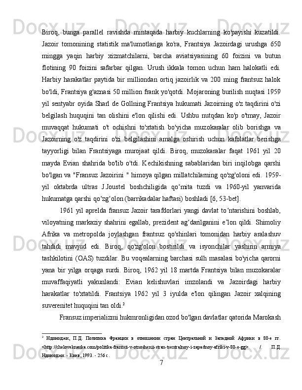 Biroq,   bunga   parallel   ravishda   mintaqada   harbiy   kuchlarning   ko'payishi   kuzatildi.
Jazoir   tomonining   statistik   ma'lumotlariga   ko'ra,   Frantsiya   Jazoirdagi   urushga   650
mingga   yaqin   harbiy   xizmatchilarni,   barcha   aviatsiyasining   60   foizini   va   butun
flotining   90   foizini   safarbar   qilgan.   Urush   ikkala   tomon   uchun   ham   halokatli   edi.
Harbiy   harakatlar   paytida   bir   milliondan   ortiq   jazoirlik   va   200   ming   frantsuz   halok
bo'ldi, Frantsiya g'aznasi 50 million frank yo'qotdi.   Mojaroning burilish nuqtasi 1959
yil sentyabr oyida Sharl de Gollning Frantsiya hukumati Jazoirning o'z taqdirini o'zi
belgilash   huquqini   tan   olishini   e'lon   qilishi   edi.   Ushbu   nutqdan   ko'p   o'tmay,   Jazoir
muvaqqat   hukumati   o't   ochishni   to'xtatish   bo'yicha   muzokaralar   olib   borishga   va
Jazoirning   o'z   taqdirini   o'zi   belgilashini   amalga   oshirish   uchun   kafolatlar   berishga
tayyorligi   bilan   Frantsiyaga   murojaat   qildi.   Biroq,   muzokaralar   faqat   1961   yil   20
mayda   Evian   shahrida   bo'lib   o'tdi.   Kechikishning   sabablaridan   biri   inqilobga   qarshi
bo'lgan va "Fransuz Jazoirini   " himoya qilgan millatchilarning qo'zg'oloni edi.   1959-
yil   oktabrda   ultras   J.Joustel   boshchiligida   qo mita   tuzdi   va   1960-yil   yanvaridaʻ
hukumatga qarshi qo zg olon (barrikadalar haftasi) boshladi 	
ʻ ʻ [6, 53-bet].
1961   yil   aprelda   fransuz   Jazoir   tarafdorlari   yangi   davlat   to ntarishini   boshlab,	
ʻ
viloyatning markaziy  shahrini  egallab,  prezident  ag darilganini  e lon qildi.  Shimoliy	
ʻ ʼ
Afrika   va   metropolda   joylashgan   frantsuz   qo'shinlari   tomonidan   harbiy   aralashuv
tahdidi   mavjud   edi.   Biroq,   qo'zg'olon   bostirildi   va   isyonchilar   yashirin   armiya
tashkilotini (OAS) tuzdilar. Bu voqealarning barchasi  sulh masalasi  bo'yicha qarorni
yana   bir   yilga   orqaga   surdi.   Biroq,   1962   yil   18   martda   Frantsiya   bilan   muzokaralar
muvaffaqiyatli   yakunlandi:   Evian   kelishuvlari   imzolandi   va   Jazoirdagi   harbiy
harakatlar   to'xtatildi.   Frantsiya   1962   yil   3   iyulda   e'lon   qilingan   Jazoir   xalqining
suverenitet huquqini tan oldi. 2
Fransuz imperializmi hukmronligidan ozod bo'lgan davlatlar qatorida Marokash
2
  Ндоноджи,   П.Д.   Политика   Франции   в   отношении   стран   Центральной   и   Западной   Африки   в   80-е   гг.
<http://cheloveknauka.com/politika-frantsii-v-otnoshenii-stran-tsentralnoy-i-zapadnoy-afriki-v-80-e-gg>   /   П.Д.
Ндоноджи. - Киев, 1993. - 256 с.
7 