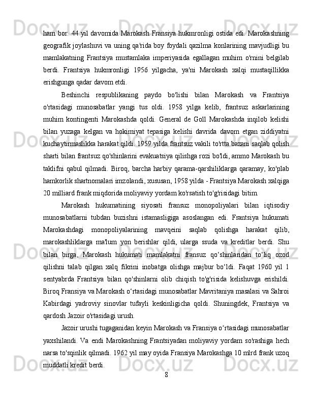 ham bor.   44 yil davomida Marokash Fransiya hukmronligi ostida edi. Marokashning
geografik joylashuvi va uning qa'rida boy foydali qazilma konlarining mavjudligi bu
mamlakatning   Frantsiya   mustamlaka   imperiyasida   egallagan   muhim   o'rnini   belgilab
berdi.   Frantsiya   hukmronligi   1956   yilgacha,   ya'ni   Marokash   xalqi   mustaqillikka
erishgunga qadar davom etdi.
Beshinchi   respublikaning   paydo   bo'lishi   bilan   Marokash   va   Frantsiya
o'rtasidagi   munosabatlar   yangi   tus   oldi.   1958   yilga   kelib,   frantsuz   askarlarining
muhim   kontingenti   Marokashda   qoldi.   General   de   Goll   Marokashda   inqilob   kelishi
bilan   yuzaga   kelgan   va   hokimiyat   tepasiga   kelishi   davrida   davom   etgan   ziddiyatni
kuchaytirmaslikka harakat qildi. 1959 yilda frantsuz vakili to'rtta bazani saqlab qolish
sharti bilan frantsuz qo'shinlarini evakuatsiya qilishga rozi bo'ldi, ammo Marokash bu
taklifni   qabul   qilmadi.   Biroq,   barcha   harbiy   qarama-qarshiliklarga   qaramay,   ko'plab
hamkorlik shartnomalari imzolandi, xususan, 1958 yilda - Frantsiya Marokash xalqiga
20 milliard frank miqdorida moliyaviy yordam ko'rsatish to'g'risidagi bitim.
Marokash   hukumatining   siyosati   fransuz   monopoliyalari   bilan   iqtisodiy
munosabatlarni   tubdan   buzishni   istamasligiga   asoslangan   edi.   Frantsiya   hukumati
Marokashdagi   monopoliyalarining   mavqeini   saqlab   qolishga   harakat   qilib,
marokashliklarga   ma'lum   yon   berishlar   qildi,   ularga   ssuda   va   kreditlar   berdi.   Shu
bilan   birga,   Marokash   hukumati   mamlakatni   fransuz   qo‘shinlaridan   to‘liq   ozod
qilishni   talab   qilgan   xalq   fikrini   inobatga   olishga   majbur   bo‘ldi.   Faqat   1960   yil   1
sentyabrda   Frantsiya   bilan   qo'shinlarni   olib   chiqish   to'g'risida   kelishuvga   erishildi.
Biroq Fransiya va Marokash o‘rtasidagi munosabatlar Mavritaniya masalasi va Sahroi
Kabirdagi   yadroviy   sinovlar   tufayli   keskinligicha   qoldi.   Shuningdek,   Frantsiya   va
qardosh Jazoir o'rtasidagi urush.
Jazoir urushi tugaganidan keyin Marokash va Fransiya o rtasidagi munosabatlarʻ
yaxshilandi.   Va   endi   Marokashning   Frantsiyadan   moliyaviy   yordam   so'rashiga   hech
narsa to'sqinlik qilmadi. 1962 yil may oyida Fransiya Marokashga 10 mlrd frank uzoq
muddatli kredit berdi .
8 