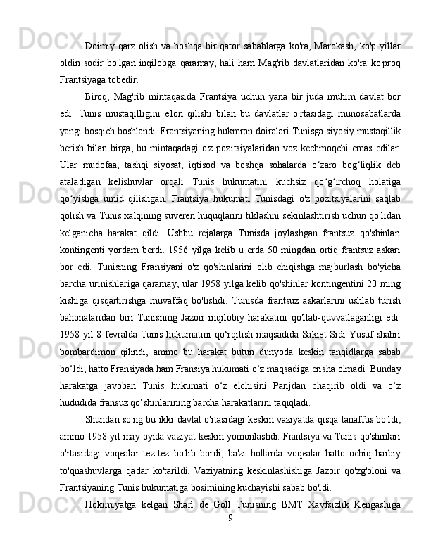 Doimiy qarz  olish  va boshqa  bir  qator  sabablarga  ko'ra,  Marokash, ko'p  yillar
oldin  sodir   bo'lgan  inqilobga   qaramay,  hali   ham   Mag'rib   davlatlaridan   ko'ra  ko'proq
Frantsiyaga tobedir.
Biroq,   Mag'rib   mintaqasida   Frantsiya   uchun   yana   bir   juda   muhim   davlat   bor
edi.   Tunis   mustaqilligini   e'lon   qilishi   bilan   bu   davlatlar   o'rtasidagi   munosabatlarda
yangi bosqich boshlandi. Frantsiyaning hukmron doiralari  Tunisga  siyosiy mustaqillik
berish bilan birga, bu mintaqadagi  o'z pozitsiyalaridan voz kechmoqchi  emas edilar.
Ular   mudofaa,   tashqi   siyosat,   iqtisod   va   boshqa   sohalarda   o zaro   bog liqlik   debʻ ʻ
ataladigan   kelishuvlar   orqali   Tunis   hukumatini   kuchsiz   qo g irchoq   holatiga	
ʻ ʻ
qo yishga   umid   qilishgan.	
ʻ   Frantsiya   hukumati   Tunisdagi   o'z   pozitsiyalarini   saqlab
qolish va Tunis xalqining suveren huquqlarini tiklashni sekinlashtirish uchun qo'lidan
kelganicha   harakat   qildi.   Ushbu   rejalarga   Tunisda   joylashgan   frantsuz   qo'shinlari
kontingenti   yordam   berdi.   1956   yilga   kelib   u   erda   50   mingdan   ortiq   frantsuz   askari
bor   edi.   Tunisning   Fransiyani   o'z   qo'shinlarini   olib   chiqishga   majburlash   bo'yicha
barcha urinishlariga qaramay, ular 1958 yilga kelib qo'shinlar kontingentini 20 ming
kishiga   qisqartirishga   muvaffaq   bo'lishdi.   Tunisda   frantsuz   askarlarini   ushlab   turish
bahonalaridan   biri   Tunisning   Jazoir   inqilobiy   harakatini   qo'llab-quvvatlaganligi   edi.
1958-yil  8-fevralda Tunis hukumatini  qo‘rqitish maqsadida Sakiet  Sidi  Yusuf  shahri
bombardimon   qilindi,   ammo   bu   harakat   butun   dunyoda   keskin   tanqidlarga   sabab
bo‘ldi, hatto Fransiyada ham Fransiya hukumati o‘z maqsadiga erisha olmadi.   Bunday
harakatga   javoban   Tunis   hukumati   o‘z   elchisini   Parijdan   chaqirib   oldi   va   o‘z
hududida fransuz qo‘shinlarining barcha harakatlarini taqiqladi.
Shundan so'ng bu ikki davlat o'rtasidagi keskin vaziyatda qisqa tanaffus bo'ldi,
ammo 1958 yil may oyida vaziyat keskin yomonlashdi. Frantsiya va Tunis qo'shinlari
o'rtasidagi   voqealar   tez-tez   bo'lib   bordi,   ba'zi   hollarda   voqealar   hatto   ochiq   harbiy
to'qnashuvlarga   qadar   ko'tarildi.   Vaziyatning   keskinlashishiga   Jazoir   qo'zg'oloni   va
Frantsiyaning Tunis hukumatiga bosimining kuchayishi sabab bo'ldi.
Hokimiyatga   kelgan   Sharl   de   Goll   Tunisning   BMT   Xavfsizlik   Kengashiga
9 