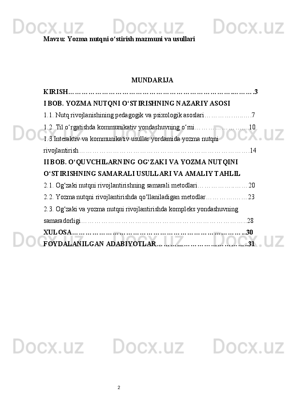 2Mavzu: Yozma nutqni o‘stirish mazmuni va usullari
MUNDARIJA
KIRISH ……………………………………………………………….……….3
I BOB. YOZMA NUTQNI O‘STIRISHNING NAZARIY ASOSI
1.1. Nutq rivojlanishining pedagogik va psixologik asoslari ………….…..….7
1.2. Til o‘rgatishda kommunikativ yondashuvning o‘rni …………………....10
1.3.Interaktiv va kommunikativ usullar yordamida yozma nutqni 
rivojlantirish ………………………………………………………………….14
II BOB. O‘QUVCHILARNING OG‘ZAKI VA YOZMA NUTQINI 
O‘STIRISHNING SAMARALI USULLARI VA AMALIY TAHLIL
2.1. Og‘zaki nutqni rivojlantirishning samarali metodlari ……………..……20
2.2. Yozma nutqni rivojlantirishda qo‘llaniladigan metodlar ………….……23
2.3. Og‘zaki va yozma nutqni rivojlantirishda kompleks yondashuvning 
samaradorligi ………………………………………………………………..28
XULOSA …………………………………………………………………...30
FOYDALANILGAN ADABIYOTLAR …………………………………..31 