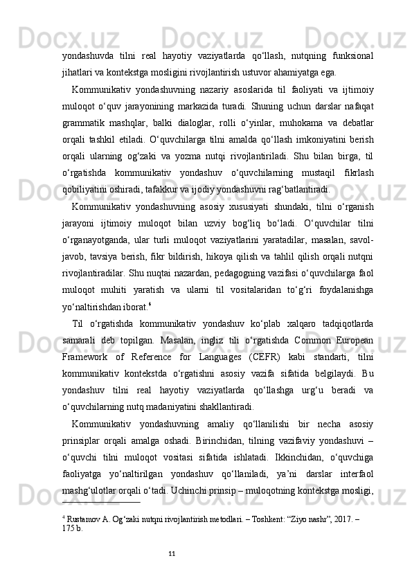11yondashuvda   tilni   real   hayotiy   vaziyatlarda   qo‘llash,   nutqning   funksional
jihatlari va kontekstga mosligini rivojlantirish ustuvor ahamiyatga ega.
Kommunikativ   yondashuvning   nazariy   asoslarida   til   faoliyati   va   ijtimoiy
muloqot   o‘quv   jarayonining   markazida   turadi.   Shuning   uchun   darslar   nafaqat
grammatik   mashqlar,   balki   dialoglar,   rolli   o‘yinlar,   muhokama   va   debatlar
orqali   tashkil   etiladi.   O‘quvchilarga   tilni   amalda   qo‘llash   imkoniyatini   berish
orqali   ularning   og‘zaki   va   yozma   nutqi   rivojlantiriladi.   Shu   bilan   birga,   til
o‘rgatishda   kommunikativ   yondashuv   o‘quvchilarning   mustaqil   fikrlash
qobiliyatini oshiradi, tafakkur va ijodiy yondashuvni rag‘batlantiradi.
Kommunikativ   yondashuvning   asosiy   xususiyati   shundaki,   tilni   o‘rganish
jarayoni   ijtimoiy   muloqot   bilan   uzviy   bog‘liq   bo‘ladi.   O‘quvchilar   tilni
o‘rganayotganda,   ular   turli   muloqot   vaziyatlarini   yaratadilar,   masalan,   savol-
javob,   tavsiya   berish,   fikr   bildirish,   hikoya   qilish   va   tahlil   qilish   orqali   nutqni
rivojlantiradilar. Shu nuqtai nazardan, pedagogning vazifasi o‘quvchilarga faol
muloqot   muhiti   yaratish   va   ularni   til   vositalaridan   to‘g‘ri   foydalanishga
yo‘naltirishdan iborat. 4
Til   o‘rgatishda   kommunikativ   yondashuv   ko‘plab   xalqaro   tadqiqotlarda
samarali   deb   topilgan.   Masalan,   ingliz   tili   o‘rgatishda   Common   European
Framework   of   Reference   for   Languages   (CEFR)   kabi   standarti,   tilni
kommunikativ   kontekstda   o‘rgatishni   asosiy   vazifa   sifatida   belgilaydi.   Bu
yondashuv   tilni   real   hayotiy   vaziyatlarda   qo‘llashga   urg‘u   beradi   va
o‘quvchilarning nutq madaniyatini shakllantiradi.
Kommunikativ   yondashuvning   amaliy   qo‘llanilishi   bir   necha   asosiy
prinsiplar   orqali   amalga   oshadi.   Birinchidan,   tilning   vazifaviy   yondashuvi   –
o‘quvchi   tilni   muloqot   vositasi   sifatida   ishlatadi.   Ikkinchidan,   o‘quvchiga
faoliyatga   yo‘naltirilgan   yondashuv   qo‘llaniladi,   ya’ni   darslar   interfaol
mashg‘ulotlar orqali o‘tadi. Uchinchi prinsip – muloqotning kontekstga mosligi,
4
 Rustamov A. Og‘zaki nutqni rivojlantirish metodlari. – Toshkent: “Ziyo nashr”, 2017. – 
175 b. 