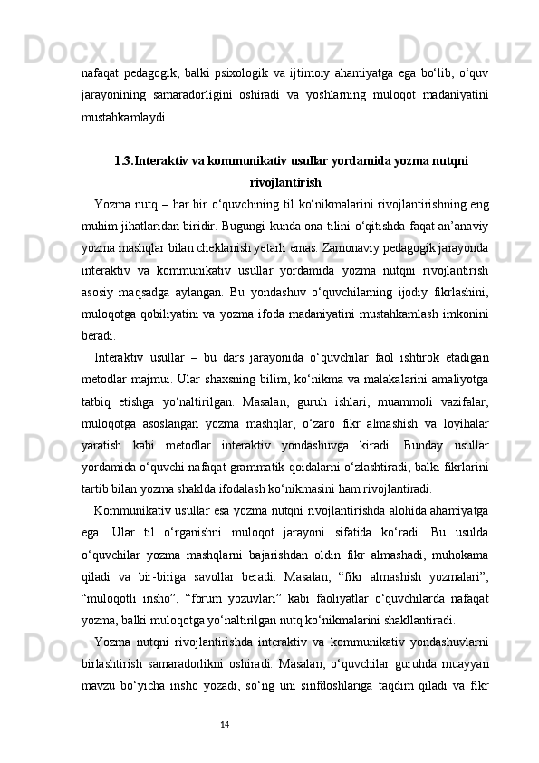 14nafaqat   pedagogik,   balki   psixologik   va   ijtimoiy   ahamiyatga   ega   bo‘lib,   o‘quv
jarayonining   samaradorligini   oshiradi   va   yoshlarning   muloqot   madaniyatini
mustahkamlaydi.
1.3. Interaktiv va kommunikativ usullar yordamida yozma nutqni
rivojlantirish
Yozma nutq – har bir  o‘quvchining til ko‘nikmalarini rivojlantirishning eng
muhim jihatlaridan biridir. Bugungi kunda ona tilini o‘qitishda faqat an’anaviy
yozma mashqlar bilan cheklanish yetarli emas. Zamonaviy pedagogik jarayonda
interaktiv   va   kommunikativ   usullar   yordamida   yozma   nutqni   rivojlantirish
asosiy   maqsadga   aylangan.   Bu   yondashuv   o‘quvchilarning   ijodiy   fikrlashini,
muloqotga  qobiliyatini   va   yozma   ifoda   madaniyatini   mustahkamlash   imkonini
beradi.
Interaktiv   usullar   –   bu   dars   jarayonida   o‘quvchilar   faol   ishtirok   etadigan
metodlar   majmui.   Ular   shaxsning   bilim,   ko‘nikma   va   malakalarini   amaliyotga
tatbiq   etishga   yo‘naltirilgan.   Masalan,   guruh   ishlari,   muammoli   vazifalar,
muloqotga   asoslangan   yozma   mashqlar,   o‘zaro   fikr   almashish   va   loyihalar
yaratish   kabi   metodlar   interaktiv   yondashuvga   kiradi.   Bunday   usullar
yordamida o‘quvchi nafaqat grammatik qoidalarni o‘zlashtiradi, balki fikrlarini
tartib bilan yozma shaklda ifodalash ko‘nikmasini ham rivojlantiradi.
Kommunikativ usullar esa yozma nutqni rivojlantirishda alohida ahamiyatga
ega.   Ular   til   o‘rganishni   muloqot   jarayoni   sifatida   ko‘radi.   Bu   usulda
o‘quvchilar   yozma   mashqlarni   bajarishdan   oldin   fikr   almashadi,   muhokama
qiladi   va   bir-biriga   savollar   beradi.   Masalan,   “fikr   almashish   yozmalari”,
“muloqotli   insho”,   “forum   yozuvlari”   kabi   faoliyatlar   o‘quvchilarda   nafaqat
yozma, balki muloqotga yo‘naltirilgan nutq ko‘nikmalarini shakllantiradi.
Yozma   nutqni   rivojlantirishda   interaktiv   va   kommunikativ   yondashuvlarni
birlashtirish   samaradorlikni   oshiradi.   Masalan,   o‘quvchilar   guruhda   muayyan
mavzu   bo‘yicha   insho   yozadi,   so‘ng   uni   sinfdoshlariga   taqdim   qiladi   va   fikr 