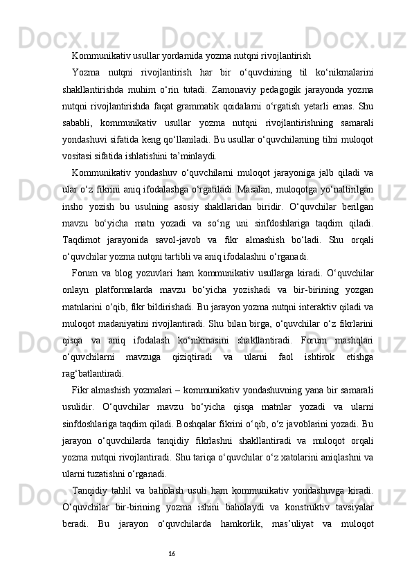 16Kommunikativ usullar yordamida yozma nutqni rivojlantirish
Yozma   nutqni   rivojlantirish   har   bir   o‘quvchining   til   ko‘nikmalarini
shakllantirishda   muhim   o‘rin   tutadi.   Zamonaviy   pedagogik   jarayonda   yozma
nutqni   rivojlantirishda   faqat   grammatik   qoidalarni   o‘rgatish   yetarli   emas.   Shu
sababli,   kommunikativ   usullar   yozma   nutqni   rivojlantirishning   samarali
yondashuvi sifatida keng qo‘llaniladi. Bu usullar o‘quvchilarning tilni muloqot
vositasi sifatida ishlatishini ta’minlaydi.
Kommunikativ   yondashuv   o‘quvchilarni   muloqot   jarayoniga   jalb   qiladi   va
ular o‘z fikrini aniq ifodalashga o‘rgatiladi. Masalan, muloqotga yo‘naltirilgan
insho   yozish   bu   usulning   asosiy   shakllaridan   biridir.   O‘quvchilar   berilgan
mavzu   bo‘yicha   matn   yozadi   va   so‘ng   uni   sinfdoshlariga   taqdim   qiladi.
Taqdimot   jarayonida   savol-javob   va   fikr   almashish   bo‘ladi.   Shu   orqali
o‘quvchilar yozma nutqni tartibli va aniq ifodalashni o‘rganadi.
Forum   va   blog   yozuvlari   ham   kommunikativ   usullarga   kiradi.   O‘quvchilar
onlayn   platformalarda   mavzu   bo‘yicha   yozishadi   va   bir-birining   yozgan
matnlarini o‘qib, fikr bildirishadi. Bu jarayon yozma nutqni interaktiv qiladi va
muloqot  madaniyatini  rivojlantiradi. Shu bilan birga, o‘quvchilar  o‘z fikrlarini
qisqa   va   aniq   ifodalash   ko‘nikmasini   shakllantiradi.   Forum   mashqlari
o‘quvchilarni   mavzuga   qiziqtiradi   va   ularni   faol   ishtirok   etishga
rag‘batlantiradi.
Fikr almashish yozmalari – kommunikativ yondashuvning yana bir samarali
usulidir.   O‘quvchilar   mavzu   bo‘yicha   qisqa   matnlar   yozadi   va   ularni
sinfdoshlariga taqdim qiladi. Boshqalar fikrini o‘qib, o‘z javoblarini yozadi. Bu
jarayon   o‘quvchilarda   tanqidiy   fikrlashni   shakllantiradi   va   muloqot   orqali
yozma nutqni rivojlantiradi. Shu tariqa o‘quvchilar o‘z xatolarini aniqlashni va
ularni tuzatishni o‘rganadi.
Tanqidiy   tahlil   va   baholash   usuli   ham   kommunikativ   yondashuvga   kiradi.
O‘quvchilar   bir-birining   yozma   ishini   baholaydi   va   konstruktiv   tavsiyalar
beradi.   Bu   jarayon   o‘quvchilarda   hamkorlik,   mas’uliyat   va   muloqot 