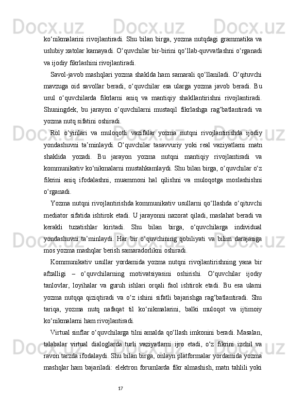 17ko‘nikmalarini   rivojlantiradi.   Shu   bilan   birga,   yozma   nutqdagi   grammatika   va
uslubiy xatolar kamayadi. O‘quvchilar bir-birini qo‘llab-quvvatlashni o‘rganadi
va ijodiy fikrlashini rivojlantiradi.
Savol-javob mashqlari yozma shaklda ham samarali qo‘llaniladi. O‘qituvchi
mavzuga   oid   savollar   beradi,   o‘quvchilar   esa   ularga   yozma   javob   beradi.   Bu
usul   o‘quvchilarda   fikrlarni   aniq   va   mantiqiy   shakllantirishni   rivojlantiradi.
Shuningdek,   bu   jarayon   o‘quvchilarni   mustaqil   fikrlashga   rag‘batlantiradi   va
yozma nutq sifatini oshiradi.
Rol   o‘yinlari   va   muloqotli   vazifalar   yozma   nutqni   rivojlantirishda   ijodiy
yondashuvni   ta’minlaydi.   O‘quvchilar   tasavvuriy   yoki   real   vaziyatlarni   matn
shaklida   yozadi.   Bu   jarayon   yozma   nutqni   mantiqiy   rivojlantiradi   va
kommunikativ ko‘nikmalarni mustahkamlaydi. Shu bilan birga, o‘quvchilar o‘z
fikrini   aniq   ifodalashni,   muammoni   hal   qilishni   va   muloqotga   moslashishni
o‘rganadi.
Yozma nutqni rivojlantirishda kommunikativ usullarni qo‘llashda o‘qituvchi
mediator  sifatida ishtirok etadi. U jarayonni  nazorat  qiladi, maslahat  beradi va
kerakli   tuzatishlar   kiritadi.   Shu   bilan   birga,   o‘quvchilarga   individual
yondashuvni   ta’minlaydi.   Har   bir   o‘quvchining   qobiliyati   va   bilim   darajasiga
mos yozma mashqlar berish samaradorlikni oshiradi.
Kommunikativ   usullar   yordamida   yozma   nutqni   rivojlantirishning   yana   bir
afzalligi   –   o‘quvchilarning   motivatsiyasini   oshirishi.   O‘quvchilar   ijodiy
tanlovlar,   loyihalar   va   guruh   ishlari   orqali   faol   ishtirok   etadi.   Bu   esa   ularni
yozma   nutqqa   qiziqtiradi   va   o‘z   ishini   sifatli   bajarishga   rag‘batlantiradi.   Shu
tariqa,   yozma   nutq   nafaqat   til   ko‘nikmalarini,   balki   muloqot   va   ijtimoiy
ko‘nikmalarni ham rivojlantiradi.
Virtual sinflar o‘quvchilarga tilni amalda qo‘llash imkonini beradi. Masalan,
talabalar   virtual   dialoglarda   turli   vaziyatlarni   ijro   etadi,   o‘z   fikrini   izchil   va
ravon tarzda ifodalaydi. Shu bilan birga, onlayn platformalar yordamida yozma
mashqlar  ham  bajariladi:  elektron forumlarda fikr  almashish,  matn tahlili  yoki 