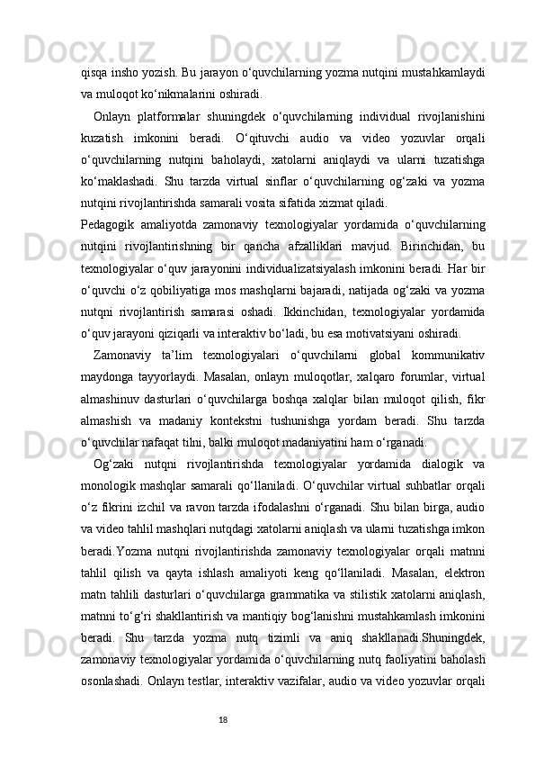 18qisqa insho yozish. Bu jarayon o‘quvchilarning yozma nutqini mustahkamlaydi
va muloqot ko‘nikmalarini oshiradi.
Onlayn   platformalar   shuningdek   o‘quvchilarning   individual   rivojlanishini
kuzatish   imkonini   beradi.   O‘qituvchi   audio   va   video   yozuvlar   orqali
o‘quvchilarning   nutqini   baholaydi,   xatolarni   aniqlaydi   va   ularni   tuzatishga
ko‘maklashadi.   Shu   tarzda   virtual   sinflar   o‘quvchilarning   og‘zaki   va   yozma
nutqini rivojlantirishda samarali vosita sifatida xizmat qiladi.
Pedagogik   amaliyotda   zamonaviy   texnologiyalar   yordamida   o‘quvchilarning
nutqini   rivojlantirishning   bir   qancha   afzalliklari   mavjud.   Birinchidan,   bu
texnologiyalar o‘quv jarayonini individualizatsiyalash imkonini beradi. Har bir
o‘quvchi  o‘z qobiliyatiga mos  mashqlarni  bajaradi, natijada og‘zaki  va yozma
nutqni   rivojlantirish   samarasi   oshadi.   Ikkinchidan,   texnologiyalar   yordamida
o‘quv jarayoni qiziqarli va interaktiv bo‘ladi, bu esa motivatsiyani oshiradi.
Zamonaviy   ta’lim   texnologiyalari   o‘quvchilarni   global   kommunikativ
maydonga   tayyorlaydi.   Masalan,   onlayn   muloqotlar,   xalqaro   forumlar,   virtual
almashinuv   dasturlari   o‘quvchilarga   boshqa   xalqlar   bilan   muloqot   qilish,   fikr
almashish   va   madaniy   kontekstni   tushunishga   yordam   beradi.   Shu   tarzda
o‘quvchilar nafaqat tilni, balki muloqot madaniyatini ham o‘rganadi.
Og‘zaki   nutqni   rivojlantirishda   texnologiyalar   yordamida   dialogik   va
monologik mashqlar  samarali  qo‘llaniladi. O‘quvchilar  virtual  suhbatlar  orqali
o‘z  fikrini  izchil  va ravon tarzda ifodalashni  o‘rganadi. Shu bilan birga,  audio
va video tahlil mashqlari nutqdagi xatolarni aniqlash va ularni tuzatishga imkon
beradi.Yozma   nutqni   rivojlantirishda   zamonaviy   texnologiyalar   orqali   matnni
tahlil   qilish   va   qayta   ishlash   amaliyoti   keng   qo‘llaniladi.   Masalan,   elektron
matn tahlili dasturlari o‘quvchilarga grammatika va stilistik xatolarni aniqlash,
matnni to‘g‘ri shakllantirish va mantiqiy bog‘lanishni mustahkamlash imkonini
beradi.   Shu   tarzda   yozma   nutq   tizimli   va   aniq   shakllanadi.Shuningdek,
zamonaviy texnologiyalar yordamida o‘quvchilarning nutq faoliyatini baholash
osonlashadi. Onlayn testlar, interaktiv vazifalar, audio va video yozuvlar orqali 
