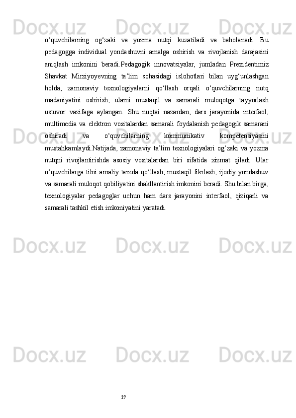 19o‘quvchilarning   og‘zaki   va   yozma   nutqi   kuzatiladi   va   baholanadi.   Bu
pedagogga   individual   yondashuvni   amalga   oshirish   va   rivojlanish   darajasini
aniqlash   imkonini   beradi.Pedagogik   innovatsiyalar,   jumladan   Prezidentimiz
Shavkat   Mirziyoyevning   ta’lim   sohasidagi   islohotlari   bilan   uyg‘unlashgan
holda,   zamonaviy   texnologiyalarni   qo‘llash   orqali   o‘quvchilarning   nutq
madaniyatini   oshirish,   ularni   mustaqil   va   samarali   muloqotga   tayyorlash
ustuvor   vazifaga   aylangan.   Shu   nuqtai   nazardan,   dars   jarayonida   interfaol,
multimedia   va   elektron   vositalardan   samarali   foydalanish   pedagogik   samarani
oshiradi   va   o‘quvchilarning   kommunikativ   kompetensiyasini
mustahkamlaydi.Natijada,   zamonaviy   ta’lim   texnologiyalari   og‘zaki   va   yozma
nutqni   rivojlantirishda   asosiy   vositalardan   biri   sifatida   xizmat   qiladi.   Ular
o‘quvchilarga   tilni   amaliy   tarzda   qo‘llash,   mustaqil   fikrlash,   ijodiy   yondashuv
va samarali muloqot qobiliyatini shakllantirish imkonini beradi. Shu bilan birga,
texnologiyalar   pedagoglar   uchun   ham   dars   jarayonini   interfaol,   qiziqarli   va
samarali tashkil etish imkoniyatini yaratadi. 