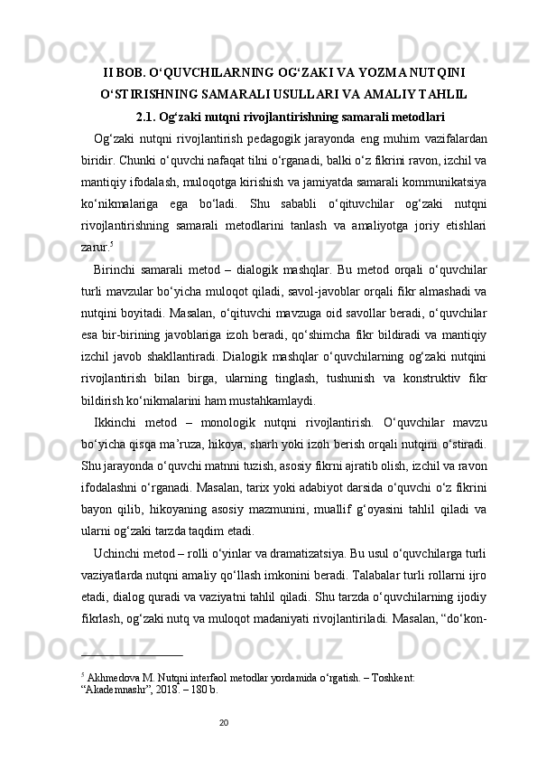 20II BOB. O‘QUVCHILARNING OG‘ZAKI VA YOZMA NUTQINI
O‘STIRISHNING SAMARALI USULLARI VA AMALIY TAHLIL
2.1. Og‘zaki nutqni rivojlantirishning samarali metodlari
Og‘zaki   nutqni   rivojlantirish   pedagogik   jarayonda   eng   muhim   vazifalardan
biridir. Chunki o‘quvchi nafaqat tilni o‘rganadi, balki o‘z fikrini ravon, izchil va
mantiqiy ifodalash, muloqotga kirishish va jamiyatda samarali kommunikatsiya
ko‘nikmalariga   ega   bo‘ladi.   Shu   sababli   o‘qituvchilar   og‘zaki   nutqni
rivojlantirishning   samarali   metodlarini   tanlash   va   amaliyotga   joriy   etishlari
zarur. 5
Birinchi   samarali   metod   –   dialogik   mashqlar.   Bu   metod   orqali   o‘quvchilar
turli mavzular bo‘yicha muloqot qiladi, savol-javoblar orqali fikr almashadi va
nutqini boyitadi. Masalan, o‘qituvchi mavzuga oid savollar beradi, o‘quvchilar
esa   bir-birining   javoblariga   izoh   beradi,   qo‘shimcha   fikr   bildiradi   va   mantiqiy
izchil   javob   shakllantiradi.   Dialogik   mashqlar   o‘quvchilarning   og‘zaki   nutqini
rivojlantirish   bilan   birga,   ularning   tinglash,   tushunish   va   konstruktiv   fikr
bildirish ko‘nikmalarini ham mustahkamlaydi.
Ikkinchi   metod   –   monologik   nutqni   rivojlantirish.   O‘quvchilar   mavzu
bo‘yicha qisqa ma’ruza, hikoya, sharh yoki izoh berish orqali nutqini o‘stiradi.
Shu jarayonda o‘quvchi matnni tuzish, asosiy fikrni ajratib olish, izchil va ravon
ifodalashni o‘rganadi. Masalan, tarix yoki adabiyot darsida o‘quvchi o‘z fikrini
bayon   qilib,   hikoyaning   asosiy   mazmunini,   muallif   g‘oyasini   tahlil   qiladi   va
ularni og‘zaki tarzda taqdim etadi.
Uchinchi metod – rolli o‘yinlar va dramatizatsiya. Bu usul o‘quvchilarga turli
vaziyatlarda nutqni amaliy qo‘llash imkonini beradi. Talabalar turli rollarni ijro
etadi, dialog quradi va vaziyatni tahlil qiladi. Shu tarzda o‘quvchilarning ijodiy
fikrlash, og‘zaki nutq va muloqot madaniyati rivojlantiriladi. Masalan, “do‘kon-
5
 Akhmedova M. Nutqni interfaol metodlar yordamida o‘rgatish. – Toshkent: 
“Akademnashr”, 2018. – 180 b. 