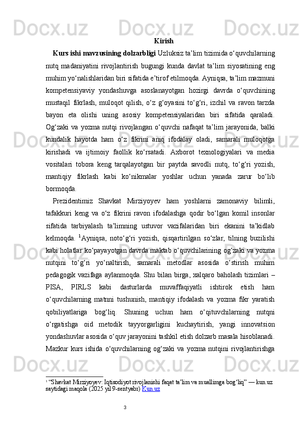 3 Kirish
Kurs ishi mavzusining dolzarbligi   Uzluksiz ta’lim tizimida o‘quvchilarning
nutq   madaniyatini   rivojlantirish   bugungi   kunda   davlat   ta’lim   siyosatining   eng
muhim yo‘nalishlaridan biri sifatida e’tirof etilmoqda. Ayniqsa, ta’lim mazmuni
kompetensiyaviy   yondashuvga   asoslanayotgan   hozirgi   davrda   o‘quvchining
mustaqil   fikrlash,   muloqot   qilish,   o‘z   g‘oyasini   to‘g‘ri,   izchil   va   ravon   tarzda
bayon   eta   olishi   uning   asosiy   kompetensiyalaridan   biri   sifatida   qaraladi.
Og‘zaki   va   yozma   nutqi   rivojlangan   o‘quvchi   nafaqat   ta’lim   jarayonida,   balki
kundalik   hayotda   ham   o‘z   fikrini   aniq   ifodalay   oladi,   samarali   muloqotga
kirishadi   va   ijtimoiy   faollik   ko‘rsatadi.   Axborot   texnologiyalari   va   media
vositalari   tobora   keng   tarqalayotgan   bir   paytda   savodli   nutq,   to‘g‘ri   yozish,
mantiqiy   fikrlash   kabi   ko‘nikmalar   yoshlar   uchun   yanada   zarur   bo‘lib
bormoqda. 
Prezidentimiz   Shavkat   Mirziyoyev   ham   yoshlarni   zamonaviy   bilimli,
tafakkuri   keng   va   o‘z   fikrini   ravon   ifodalashga   qodir   bo‘lgan   komil   insonlar
sifatida   tarbiyalash   ta’limning   ustuvor   vazifalaridan   biri   ekanini   ta’kidlab
kelmoqda.   1
Ayniqsa,   noto‘g‘ri   yozish,   qisqartirilgan   so‘zlar,   tilning   buzilishi
kabi holatlar ko‘payayotgan davrda maktab o‘quvchilarining og‘zaki va yozma
nutqini   to‘g‘ri   yo‘naltirish,   samarali   metodlar   asosida   o‘stirish   muhim
pedagogik vazifaga aylanmoqda.  Shu bilan birga, xalqaro baholash  tizimlari  –
PISA,   PIRLS   kabi   dasturlarda   muvaffaqiyatli   ishtirok   etish   ham
o‘quvchilarning   matnni   tushunish,   mantiqiy   ifodalash   va   yozma   fikr   yaratish
qobiliyatlariga   bog‘liq.   Shuning   uchun   ham   o‘qituvchilarning   nutqni
o‘rgatishga   oid   metodik   tayyorgarligini   kuchaytirish,   yangi   innovatsion
yondashuvlar asosida o‘quv jarayonini tashkil etish dolzarb masala hisoblanadi.
Mazkur   kurs   ishida   o‘quvchilarning   og‘zaki   va   yozma   nutqini   rivojlantirishga
1
  “Shavkat Mirziyoyev: Iqtisodiyot rivojlanishi faqat ta’lim va muallimga bog‘liq” — kun.uz 
saytidagi maqola (2025 yil 9-sentyabr)  Kun.uz   