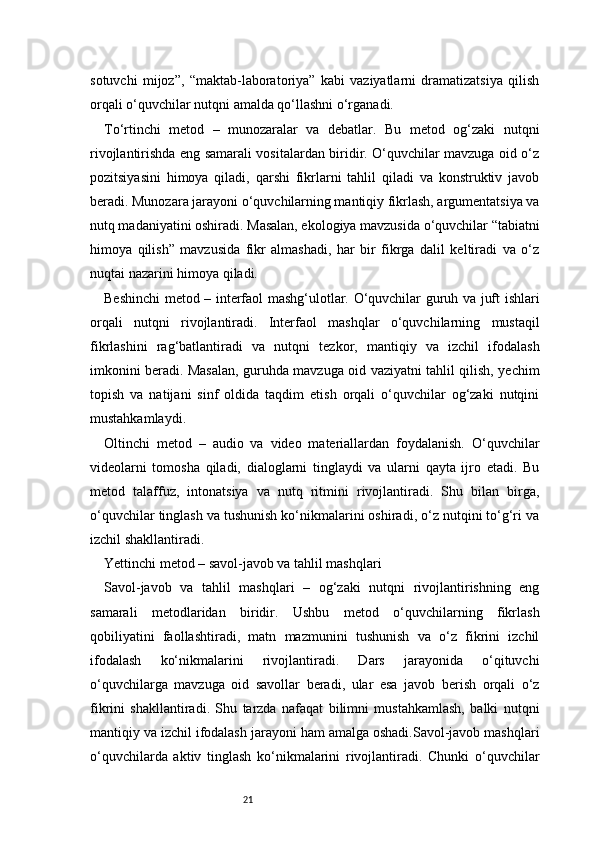 21sotuvchi   mijoz”,   “maktab-laboratoriya”   kabi   vaziyatlarni   dramatizatsiya   qilish
orqali o‘quvchilar nutqni amalda qo‘llashni o‘rganadi.
To‘rtinchi   metod   –   munozaralar   va   debatlar.   Bu   metod   og‘zaki   nutqni
rivojlantirishda eng samarali vositalardan biridir. O‘quvchilar mavzuga oid o‘z
pozitsiyasini   himoya   qiladi,   qarshi   fikrlarni   tahlil   qiladi   va   konstruktiv   javob
beradi. Munozara jarayoni o‘quvchilarning mantiqiy fikrlash, argumentatsiya va
nutq madaniyatini oshiradi. Masalan, ekologiya mavzusida o‘quvchilar “tabiatni
himoya   qilish”   mavzusida   fikr   almashadi,   har   bir   fikrga   dalil   keltiradi   va   o‘z
nuqtai nazarini himoya qiladi.
Beshinchi metod – interfaol mashg‘ulotlar. O‘quvchilar guruh va juft ishlari
orqali   nutqni   rivojlantiradi.   Interfaol   mashqlar   o‘quvchilarning   mustaqil
fikrlashini   rag‘batlantiradi   va   nutqni   tezkor,   mantiqiy   va   izchil   ifodalash
imkonini beradi. Masalan, guruhda mavzuga oid vaziyatni tahlil qilish, yechim
topish   va   natijani   sinf   oldida   taqdim   etish   orqali   o‘quvchilar   og‘zaki   nutqini
mustahkamlaydi.
Oltinchi   metod   –   audio   va   video   materiallardan   foydalanish.   O‘quvchilar
videolarni   tomosha   qiladi,   dialoglarni   tinglaydi   va   ularni   qayta   ijro   etadi.   Bu
metod   talaffuz,   intonatsiya   va   nutq   ritmini   rivojlantiradi.   Shu   bilan   birga,
o‘quvchilar tinglash va tushunish ko‘nikmalarini oshiradi, o‘z nutqini to‘g‘ri va
izchil shakllantiradi.
Yettinchi metod – savol-javob va tahlil mashqlari
Savol-javob   va   tahlil   mashqlari   –   og‘zaki   nutqni   rivojlantirishning   eng
samarali   metodlaridan   biridir.   Ushbu   metod   o‘quvchilarning   fikrlash
qobiliyatini   faollashtiradi,   matn   mazmunini   tushunish   va   o‘z   fikrini   izchil
ifodalash   ko‘nikmalarini   rivojlantiradi.   Dars   jarayonida   o‘qituvchi
o‘quvchilarga   mavzuga   oid   savollar   beradi,   ular   esa   javob   berish   orqali   o‘z
fikrini   shakllantiradi.   Shu   tarzda   nafaqat   bilimni   mustahkamlash,   balki   nutqni
mantiqiy va izchil ifodalash jarayoni ham amalga oshadi.Savol-javob mashqlari
o‘quvchilarda   aktiv   tinglash   ko‘nikmalarini   rivojlantiradi.   Chunki   o‘quvchilar 