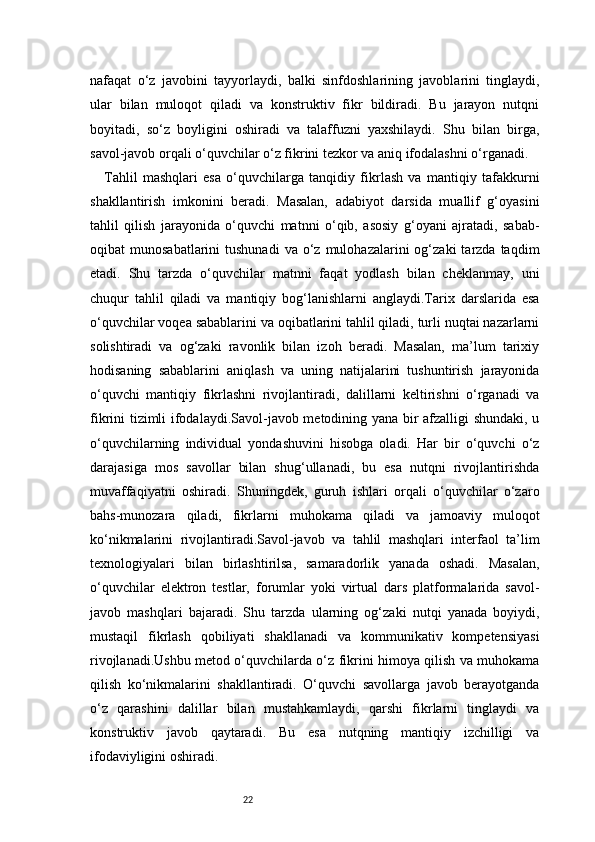 22nafaqat   o‘z   javobini   tayyorlaydi,   balki   sinfdoshlarining   javoblarini   tinglaydi,
ular   bilan   muloqot   qiladi   va   konstruktiv   fikr   bildiradi.   Bu   jarayon   nutqni
boyitadi,   so‘z   boyligini   oshiradi   va   talaffuzni   yaxshilaydi.   Shu   bilan   birga,
savol-javob orqali o‘quvchilar o‘z fikrini tezkor va aniq ifodalashni o‘rganadi.
Tahlil   mashqlari   esa   o‘quvchilarga   tanqidiy   fikrlash   va   mantiqiy   tafakkurni
shakllantirish   imkonini   beradi.   Masalan,   adabiyot   darsida   muallif   g‘oyasini
tahlil   qilish   jarayonida   o‘quvchi   matnni   o‘qib,   asosiy   g‘oyani   ajratadi,   sabab-
oqibat   munosabatlarini   tushunadi  va   o‘z  mulohazalarini  og‘zaki  tarzda  taqdim
etadi.   Shu   tarzda   o‘quvchilar   matnni   faqat   yodlash   bilan   cheklanmay,   uni
chuqur   tahlil   qiladi   va   mantiqiy   bog‘lanishlarni   anglaydi.Tarix   darslarida   esa
o‘quvchilar voqea sabablarini va oqibatlarini tahlil qiladi, turli nuqtai nazarlarni
solishtiradi   va   og‘zaki   ravonlik   bilan   izoh   beradi.   Masalan,   ma’lum   tarixiy
hodisaning   sabablarini   aniqlash   va   uning   natijalarini   tushuntirish   jarayonida
o‘quvchi   mantiqiy   fikrlashni   rivojlantiradi,   dalillarni   keltirishni   o‘rganadi   va
fikrini tizimli ifodalaydi.Savol-javob metodining yana bir afzalligi shundaki, u
o‘quvchilarning   individual   yondashuvini   hisobga   oladi.   Har   bir   o‘quvchi   o‘z
darajasiga   mos   savollar   bilan   shug‘ullanadi,   bu   esa   nutqni   rivojlantirishda
muvaffaqiyatni   oshiradi.   Shuningdek,   guruh   ishlari   orqali   o‘quvchilar   o‘zaro
bahs-munozara   qiladi,   fikrlarni   muhokama   qiladi   va   jamoaviy   muloqot
ko‘nikmalarini   rivojlantiradi.Savol-javob   va   tahlil   mashqlari   interfaol   ta’lim
texnologiyalari   bilan   birlashtirilsa,   samaradorlik   yanada   oshadi.   Masalan,
o‘quvchilar   elektron   testlar,   forumlar   yoki   virtual   dars   platformalarida   savol-
javob   mashqlari   bajaradi.   Shu   tarzda   ularning   og‘zaki   nutqi   yanada   boyiydi,
mustaqil   fikrlash   qobiliyati   shakllanadi   va   kommunikativ   kompetensiyasi
rivojlanadi.Ushbu metod o‘quvchilarda o‘z fikrini himoya qilish va muhokama
qilish   ko‘nikmalarini   shakllantiradi.   O‘quvchi   savollarga   javob   berayotganda
o‘z   qarashini   dalillar   bilan   mustahkamlaydi,   qarshi   fikrlarni   tinglaydi   va
konstruktiv   javob   qaytaradi.   Bu   esa   nutqning   mantiqiy   izchilligi   va
ifodaviyligini oshiradi. 