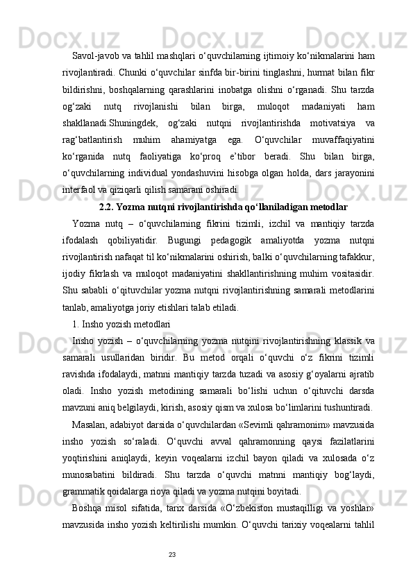23Savol-javob va tahlil mashqlari o‘quvchilarning ijtimoiy ko‘nikmalarini ham
rivojlantiradi. Chunki o‘quvchilar sinfda bir-birini tinglashni, hurmat bilan fikr
bildirishni,   boshqalarning   qarashlarini   inobatga   olishni   o‘rganadi.   Shu   tarzda
og‘zaki   nutq   rivojlanishi   bilan   birga,   muloqot   madaniyati   ham
shakllanadi.Shuningdek,   og‘zaki   nutqni   rivojlantirishda   motivatsiya   va
rag‘batlantirish   muhim   ahamiyatga   ega.   O‘quvchilar   muvaffaqiyatini
ko‘rganida   nutq   faoliyatiga   ko‘proq   e’tibor   beradi.   Shu   bilan   birga,
o‘quvchilarning   individual   yondashuvini   hisobga   olgan   holda,   dars   jarayonini
interfaol va qiziqarli qilish samarani oshiradi.
2.2. Yozma nutqni rivojlantirishda qo‘llaniladigan metodlar
Yozma   nutq   –   o‘quvchilarning   fikrini   tizimli,   izchil   va   mantiqiy   tarzda
ifodalash   qobiliyatidir.   Bugungi   pedagogik   amaliyotda   yozma   nutqni
rivojlantirish nafaqat til ko‘nikmalarini oshirish, balki o‘quvchilarning tafakkur,
ijodiy   fikrlash   va   muloqot   madaniyatini   shakllantirishning   muhim   vositasidir.
Shu sababli  o‘qituvchilar  yozma nutqni rivojlantirishning samarali  metodlarini
tanlab, amaliyotga joriy etishlari talab etiladi.
1. Insho yozish metodlari
Insho   yozish   –   o‘quvchilarning   yozma   nutqini   rivojlantirishning   klassik   va
samarali   usullaridan   biridir.   Bu   metod   orqali   o‘quvchi   o‘z   fikrini   tizimli
ravishda  ifodalaydi, matnni mantiqiy tarzda tuzadi  va asosiy  g‘oyalarni  ajratib
oladi.   Insho   yozish   metodining   samarali   bo‘lishi   uchun   o‘qituvchi   darsda
mavzuni aniq belgilaydi, kirish, asosiy qism va xulosa bo‘limlarini tushuntiradi.
Masalan, adabiyot darsida o‘quvchilardan «Sevimli qahramonim» mavzusida
insho   yozish   so‘raladi.   O‘quvchi   avval   qahramonning   qaysi   fazilatlarini
yoqtirishini   aniqlaydi,   keyin   voqealarni   izchil   bayon   qiladi   va   xulosada   o‘z
munosabatini   bildiradi.   Shu   tarzda   o‘quvchi   matnni   mantiqiy   bog‘laydi,
grammatik qoidalarga rioya qiladi va yozma nutqini boyitadi.
Boshqa   misol   sifatida,   tarix   darsida   «O‘zbekiston   mustaqilligi   va   yoshlar»
mavzusida insho yozish keltirilishi  mumkin. O‘quvchi tarixiy voqealarni tahlil 