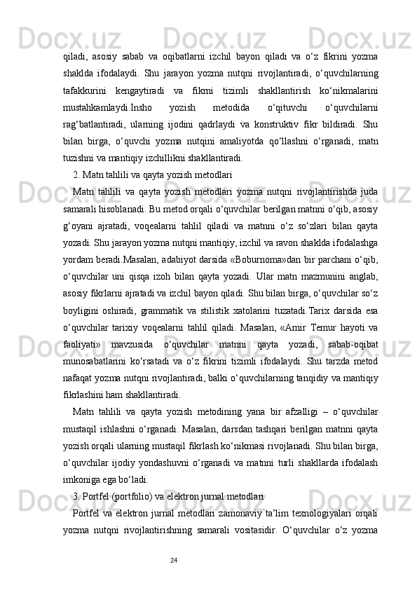24qiladi,   asosiy   sabab   va   oqibatlarni   izchil   bayon   qiladi   va   o‘z   fikrini   yozma
shaklda   ifodalaydi.   Shu   jarayon   yozma   nutqni   rivojlantiradi,   o‘quvchilarning
tafakkurini   kengaytiradi   va   fikrni   tizimli   shakllantirish   ko‘nikmalarini
mustahkamlaydi.Insho   yozish   metodida   o‘qituvchi   o‘quvchilarni
rag‘batlantiradi,   ularning   ijodini   qadrlaydi   va   konstruktiv   fikr   bildiradi.   Shu
bilan   birga,   o‘quvchi   yozma   nutqini   amaliyotda   qo‘llashni   o‘rganadi,   matn
tuzishni va mantiqiy izchillikni shakllantiradi.
2. Matn tahlili va qayta yozish metodlari
Matn   tahlili   va   qayta   yozish   metodlari   yozma   nutqni   rivojlantirishda   juda
samarali hisoblanadi. Bu metod orqali o‘quvchilar berilgan matnni o‘qib, asosiy
g‘oyani   ajratadi,   voqealarni   tahlil   qiladi   va   matnni   o‘z   so‘zlari   bilan   qayta
yozadi. Shu jarayon yozma nutqni mantiqiy, izchil va ravon shaklda ifodalashga
yordam beradi.Masalan, adabiyot darsida «Boburnoma»dan bir parchani o‘qib,
o‘quvchilar   uni   qisqa   izoh   bilan   qayta   yozadi.   Ular   matn   mazmunini   anglab,
asosiy fikrlarni ajratadi va izchil bayon qiladi. Shu bilan birga, o‘quvchilar so‘z
boyligini   oshiradi,   grammatik   va   stilistik   xatolarini   tuzatadi.Tarix   darsida   esa
o‘quvchilar   tarixiy   voqealarni   tahlil   qiladi.   Masalan,   «Amir   Temur   hayoti   va
faoliyati»   mavzusida   o‘quvchilar   matnni   qayta   yozadi,   sabab-oqibat
munosabatlarini   ko‘rsatadi   va   o‘z   fikrini   tizimli   ifodalaydi.   Shu   tarzda   metod
nafaqat yozma nutqni rivojlantiradi, balki o‘quvchilarning tanqidiy va mantiqiy
fikrlashini ham shakllantiradi.
Matn   tahlili   va   qayta   yozish   metodining   yana   bir   afzalligi   –   o‘quvchilar
mustaqil   ishlashni   o‘rganadi.   Masalan,   darsdan   tashqari   berilgan   matnni   qayta
yozish orqali ularning mustaqil fikrlash ko‘nikmasi rivojlanadi. Shu bilan birga,
o‘quvchilar   ijodiy   yondashuvni   o‘rganadi   va   matnni   turli   shakllarda   ifodalash
imkoniga ega bo‘ladi.
3. Portfel (portfolio) va elektron jurnal metodlari
Portfel   va  elektron  jurnal  metodlari   zamonaviy  ta’lim   texnologiyalari  orqali
yozma   nutqni   rivojlantirishning   samarali   vositasidir.   O‘quvchilar   o‘z   yozma 
