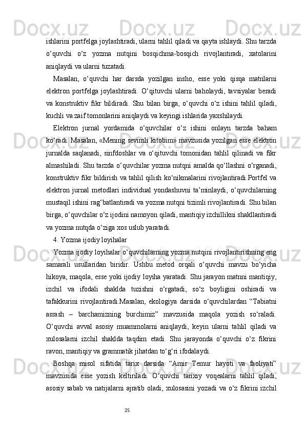 25ishlarini portfelga joylashtiradi, ularni tahlil qiladi va qayta ishlaydi. Shu tarzda
o‘quvchi   o‘z   yozma   nutqini   bosqichma-bosqich   rivojlantiradi,   xatolarini
aniqlaydi va ularni tuzatadi.
Masalan,   o‘quvchi   har   darsda   yozilgan   insho,   esse   yoki   qisqa   matnlarni
elektron   portfelga   joylashtiradi.   O‘qituvchi   ularni   baholaydi,   tavsiyalar   beradi
va   konstruktiv   fikr   bildiradi.   Shu   bilan   birga,   o‘quvchi   o‘z   ishini   tahlil   qiladi,
kuchli va zaif tomonlarini aniqlaydi va keyingi ishlarida yaxshilaydi.
Elektron   jurnal   yordamida   o‘quvchilar   o‘z   ishini   onlayn   tarzda   baham
ko‘radi. Masalan, «Mening sevimli kitobim» mavzusida yozilgan esse elektron
jurnalda   saqlanadi,   sinfdoshlar   va   o‘qituvchi   tomonidan   tahlil   qilinadi   va   fikr
almashiladi. Shu tarzda o‘quvchilar yozma nutqni amalda qo‘llashni o‘rganadi,
konstruktiv fikr bildirish va tahlil qilish ko‘nikmalarini rivojlantiradi.Portfel va
elektron   jurnal   metodlari   individual   yondashuvni   ta’minlaydi,   o‘quvchilarning
mustaqil ishini rag‘batlantiradi va yozma nutqni tizimli rivojlantiradi. Shu bilan
birga, o‘quvchilar o‘z ijodini namoyon qiladi, mantiqiy izchillikni shakllantiradi
va yozma nutqda o‘ziga xos uslub yaratadi.
4. Yozma ijodiy loyihalar
Yozma ijodiy loyihalar o‘quvchilarning yozma nutqini rivojlantirishning eng
samarali   usullaridan   biridir.   Ushbu   metod   orqali   o‘quvchi   mavzu   bo‘yicha
hikoya, maqola, esse yoki ijodiy loyiha yaratadi. Shu jarayon matnni mantiqiy,
izchil   va   ifodali   shaklda   tuzishni   o‘rgatadi,   so‘z   boyligini   oshiradi   va
tafakkurini   rivojlantiradi.Masalan,   ekologiya   darsida   o‘quvchilardan   “Tabiatni
asrash   –   barchamizning   burchimiz”   mavzusida   maqola   yozish   so‘raladi.
O‘quvchi   avval   asosiy   muammolarni   aniqlaydi,   keyin   ularni   tahlil   qiladi   va
xulosalarni   izchil   shaklda   taqdim   etadi.   Shu   jarayonda   o‘quvchi   o‘z   fikrini
ravon, mantiqiy va grammatik jihatdan to‘g‘ri ifodalaydi.
Boshqa   misol   sifatida   tarix   darsida   “Amir   Temur   hayoti   va   faoliyati”
mavzusida   esse   yozish   keltiriladi.   O‘quvchi   tarixiy   voqealarni   tahlil   qiladi,
asosiy  sabab   va natijalarni   ajratib  oladi, xulosasini   yozadi  va  o‘z fikrini   izchil 