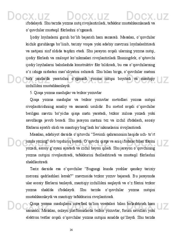 26ifodalaydi. Shu tarzda yozma nutq rivojlantiriladi, tafakkur mustahkamlanadi va
o‘quvchilar mustaqil fikrlashni o‘rganadi.
Ijodiy   loyihalarni   guruh   bo‘lib   bajarish   ham   samarali.   Masalan,   o‘quvchilar
kichik guruhlarga bo‘linib, tarixiy voqea yoki adabiy mavzuni  loyihalashtiradi
va   natijani   sinf   oldida   taqdim   etadi.   Shu   jarayon   orqali   ularning   yozma   nutqi,
ijodiy  fikrlash  va  muloqot  ko‘nikmalari  rivojlantiriladi.Shuningdek,  o‘qituvchi
ijodiy loyihalarni baholashda konstruktiv fikr bildiradi, bu esa o‘quvchilarning
o‘z  ishiga nisbatan  mas’uliyatini  oshiradi. Shu bilan  birga, o‘quvchilar  matnni
turli   janrlarda   yaratishni   o‘rganadi,   yozma   nutqni   boyitadi   va   mantiqiy
izchillikni mustahkamlaydi.
5. Qisqa yozma mashqlar va tezkor yozuvlar
Qisqa   yozma   mashqlar   va   tezkor   yozuvlar   metodlari   yozma   nutqni
rivojlantirishning   amaliy   va   samarali   usulidir.   Bu   metod   orqali   o‘quvchilar
berilgan   mavzu   bo‘yicha   qisqa   matn   yaratadi,   tezkor   xulosa   yozadi   yoki
savollarga   javob   beradi.   Shu   jarayon   matnni   tez   va   izchil   ifodalash,   asosiy
fikrlarni ajratib olish va mantiqiy bog‘lash ko‘nikmalarini rivojlantiradi.
Masalan, adabiyot darsida o‘qituvchi “Sevimli qahramonim haqida uch- to‘rt
jumla yozing” deb topshiriq beradi. O‘quvchi qisqa va aniq ifodalar bilan fikrini
yozadi, asosiy g‘oyani ajratadi va izchil bayon qiladi. Shu jarayon o‘quvchining
yozma   nutqini   rivojlantiradi,   tafakkurini   faollashtiradi   va   mustaqil   fikrlashni
shakllantiradi.
Tarix   darsida   esa   o‘quvchilar   “Bugungi   kunda   yoshlar   qanday   tarixiy
merosni   qadrlashlari   kerak?”   mavzusida   tezkor   yozuv   bajaradi.   Bu   jarayonda
ular asosiy fikrlarni tanlaydi, mantiqiy izchillikni saqlaydi va o‘z fikrini tezkor
yozma   shaklda   ifodalaydi.   Shu   tarzda   o‘quvchilar   yozma   nutqini
mustahkamlaydi va mantiqiy tafakkurini rivojlantiradi.
Qisqa   yozma   mashqlarni   interfaol   ta’lim   vositalari   bilan   birlashtirish   ham
samarali. Masalan, onlayn platformalarda tezkor yozuvlar, forum savollari yoki
elektron  testlar   orqali  o‘quvchilar   yozma  nutqini   amalda  qo‘llaydi.  Shu  tarzda 