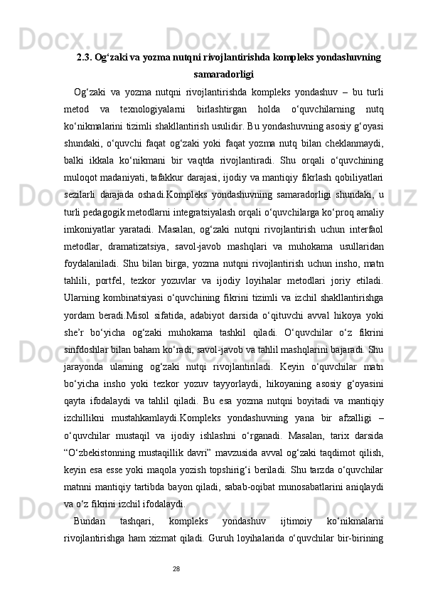282.3. Og‘zaki va yozma nutqni rivojlantirishda kompleks yondashuvning
samaradorligi
Og‘zaki   va   yozma   nutqni   rivojlantirishda   kompleks   yondashuv   –   bu   turli
metod   va   texnologiyalarni   birlashtirgan   holda   o‘quvchilarning   nutq
ko‘nikmalarini tizimli shakllantirish usulidir. Bu yondashuvning asosiy g‘oyasi
shundaki,   o‘quvchi   faqat   og‘zaki   yoki   faqat   yozma   nutq   bilan   cheklanmaydi,
balki   ikkala   ko‘nikmani   bir   vaqtda   rivojlantiradi.   Shu   orqali   o‘quvchining
muloqot madaniyati, tafakkur darajasi, ijodiy va mantiqiy fikrlash qobiliyatlari
sezilarli   darajada   oshadi.Kompleks   yondashuvning   samaradorligi   shundaki,   u
turli pedagogik metodlarni integratsiyalash orqali o‘quvchilarga ko‘proq amaliy
imkoniyatlar   yaratadi.   Masalan,   og‘zaki   nutqni   rivojlantirish   uchun   interfaol
metodlar,   dramatizatsiya,   savol-javob   mashqlari   va   muhokama   usullaridan
foydalaniladi.   Shu   bilan   birga,   yozma   nutqni   rivojlantirish   uchun   insho,   matn
tahlili,   portfel,   tezkor   yozuvlar   va   ijodiy   loyihalar   metodlari   joriy   etiladi.
Ularning   kombinatsiyasi   o‘quvchining   fikrini   tizimli   va   izchil   shakllantirishga
yordam   beradi.Misol   sifatida,   adabiyot   darsida   o‘qituvchi   avval   hikoya   yoki
she’r   bo‘yicha   og‘zaki   muhokama   tashkil   qiladi.   O‘quvchilar   o‘z   fikrini
sinfdoshlar bilan baham ko‘radi, savol-javob va tahlil mashqlarini bajaradi. Shu
jarayonda   ularning   og‘zaki   nutqi   rivojlantiriladi.   Keyin   o‘quvchilar   matn
bo‘yicha   insho   yoki   tezkor   yozuv   tayyorlaydi,   hikoyaning   asosiy   g‘oyasini
qayta   ifodalaydi   va   tahlil   qiladi.   Bu   esa   yozma   nutqni   boyitadi   va   mantiqiy
izchillikni   mustahkamlaydi.Kompleks   yondashuvning   yana   bir   afzalligi   –
o‘quvchilar   mustaqil   va   ijodiy   ishlashni   o‘rganadi.   Masalan,   tarix   darsida
“O‘zbekistonning   mustaqillik   davri”   mavzusida   avval   og‘zaki   taqdimot   qilish,
keyin esa   esse   yoki   maqola  yozish  topshirig‘i   beriladi.  Shu tarzda  o‘quvchilar
matnni   mantiqiy  tartibda  bayon  qiladi,  sabab-oqibat   munosabatlarini   aniqlaydi
va o‘z fikrini izchil ifodalaydi.
Bundan   tashqari,   kompleks   yondashuv   ijtimoiy   ko‘nikmalarni
rivojlantirishga  ham  xizmat  qiladi.  Guruh  loyihalarida  o‘quvchilar  bir-birining 