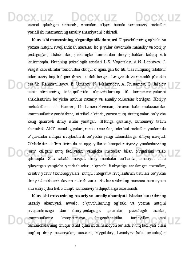 4xizmat   qiladigan   samarali,   sinovdan   o‘tgan   hamda   zamonaviy   metodlar
yoritilishi mazmunning amaliy ahamiyatini oshiradi.
Kurs ishi mavzusining o‘rganilganlik darajasi   O‘quvchilarning og‘zaki va
yozma nutqini rivojlantirish masalasi  ko‘p yillar davomida mahalliy va xorijiy
pedagoglar,   tilshunoslar,   psixologlar   tomonidan   ilmiy   jihatdan   tadqiq   etib
kelinmoqda.   Nutqning   psixologik   asoslari   L.S.   Vygotskiy,   A.N.   Leontyev,   J.
Piaget kabi olimlar tomonidan chuqur o‘rganilgan bo‘lib, ular nutqning tafakkur
bilan   uzviy   bog‘liqligini   ilmiy   asoslab   bergan.   Lingvistik   va   metodik   jihatdan
esa   Sh.   Rahmatullayev,   E.   Umarov,   N.   Mahmudov,   A.   Rustamov,   O.   Jalolov
kabi   olimlarning   tadqiqotlarida   o‘quvchilarning   til   kompetensiyalarini
shakllantirish   bo‘yicha   muhim   nazariy   va   amaliy   xulosalar   berilgan.   Xorijiy
metodistlar   –   J.   Harmer,   D.   Larsen-Freeman,   Brown   kabi   mutaxassislar
kommunikativ yondashuv, interfaol o‘qitish, yozma nutq strategiyalari bo‘yicha
keng   qamrovli   ilmiy   ishlar   yaratgan.   SHunga   qaramay,   zamonaviy   ta'lim
sharoitida AKT   texnologiyalari,  media resurslar,  interfaol   metodlar   yordamida
o‘quvchilar   nutqini   rivojlantirish   bo‘yicha   yangi   izlanishlarga   ehtiyoj   mavjud.
O‘zbekiston   ta’lim   tizimida   so‘nggi   yillarda   kompetensiyaviy   yondashuvning
joriy   etilgani   nutq   faoliyatini   yangicha   metodlar   bilan   o‘rgatishni   talab
qilmoqda.   Shu   sababli   mavjud   ilmiy   manbalar   bo‘lsa-da,   amaliyot   talab
qilayotgan   yangicha   yondashuvlar,   o‘quvchi   faoliyatiga   asoslangan   metodlar,
kreativ   yozuv   texnologiyalari,   nutqni   integrativ   rivojlantirish   usullari   bo‘yicha
ilmiy   izlanishlarni   davom   ettirish   zarur.   Bu   kurs   ishining   mavzusi   ham   aynan
shu ehtiyojdan kelib chiqib zamonaviy tadqiqotlarga asoslanadi.
Kurs ishi mavzusining nazariy va amaliy ahamiyati    Mazkur kurs ishining
nazariy   ahamiyati,   avvalo,   o‘quvchilarning   og‘zaki   va   yozma   nutqini
rivojlantirishga   doir   ilmiy-pedagogik   qarashlar,   psixologik   asoslar,
kommunikativ   kompetensiya,   lingvodidaktika   tamoyillari   kabi
tushunchalarning chuqur tahlil qilinishida namoyon bo‘ladi. Nutq faoliyati bilan
bog‘liq   ilmiy   nazariyalar,   xususan,   Vygotskiy,   Leontyev   kabi   psixologlar 