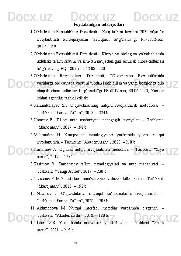 31Foydalanilgan  adabiyotlari
1. O‘zbekiston   Respublikasi   Prezidenti,   “Xalq   ta’limi   tizimini   2030 - yilgacha
rivojlantirish   konsepsiyasini   tasdiqlash   to‘g‘risida”gi   PF - 5712 - son,
29.04.2019. 
2. O‘zbekiston   Respublikasi   Prezidenti,   “Kimyo   va   biologiya   yo‘nalishlarida
uzluksiz  ta’lim   sifatini  va  ilm - fan natijadorligini   oshirish  chora - tadbirlari
to‘g‘risida”gi PQ - 4805 - son, 12.08.2020. 
3. O‘zbekiston   Respublikasi   Prezidenti,   “O‘zbekiston   Respublikasida
yoshlarga oid davlat siyosatini tubdan isloh qilish va yangi bosqichga olib
chiqish   chora - tadbirlari   to‘g‘risida”gi   PF - 6017 - son,   30.06.2020,   Yoshlar
ishlari agentligi tashkil etilishi. 
4. Rahmatullayev   Sh.   O‘quvchilarning   nutqini   rivojlantirish   metodikasi.   –
Toshkent: “Fan va Ta’lim”, 2018. – 224 b.
5. Umarov   E.   Til   va   nutq   madaniyati:   pedagogik   tavsiyalar.   –   Toshkent:
“Shark nashr”, 2019. – 198 b.
6. Mahmudov   N.   Kompyuter   texnologiyalari   yordamida   yozma   nutqni
rivojlantirish. – Toshkent: “Akademnashr”, 2020. – 210 b.
7. Rustamov   A.   Og‘zaki   nutqni   rivojlantirish   metodlari.   –   Toshkent:   “Ziyo
nashr”, 2017. – 175 b.
8. Karimov   B.   Zamonaviy   ta’lim   texnologiyalari   va   nutq   madaniyati.   –
Toshkent: “Yangi Avlod”, 2019. – 230 b.
9. Tursunov F. Maktabda kommunikativ yondashuvni tatbiq etish. – Toshkent:
“Sharq nashr”, 2018. – 192 b.
10. Nazarov   J.   O‘quvchilarda   muloqot   ko‘nikmalarini   rivojlantirish.   –
Toshkent: “Fan va Ta’lim”, 2020. – 205 b.
11. Akhmedova   M.   Nutqni   interfaol   metodlar   yordamida   o‘rgatish.   –
Toshkent: “Akademnashr”, 2018. – 180 b.
12. Islomov   S.   Til   o‘qitishda   innovatsion   yondashuvlar.   –   Toshkent:   “Shark
nashr”, 2021. – 215 b. 
