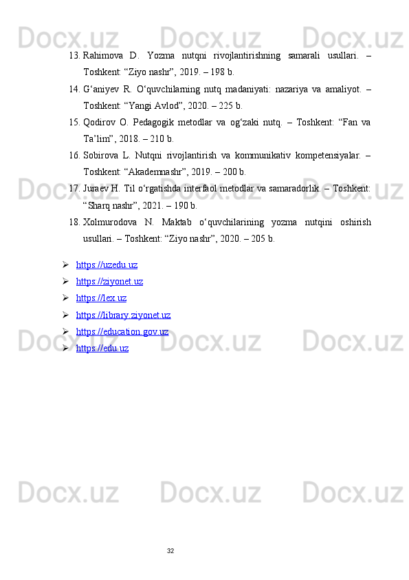 3213. Rahimova   D.   Yozma   nutqni   rivojlantirishning   samarali   usullari.   –
Toshkent: “Ziyo nashr”, 2019. – 198 b.
14. G‘aniyev   R.   O‘quvchilarning   nutq   madaniyati:   nazariya   va   amaliyot.   –
Toshkent: “Yangi Avlod”, 2020. – 225 b.
15. Qodirov   O.   Pedagogik   metodlar   va   og‘zaki   nutq.   –   Toshkent:   “Fan   va
Ta’lim”, 2018. – 210 b.
16. Sobirova   L.   Nutqni   rivojlantirish   va   kommunikativ   kompetensiyalar.   –
Toshkent: “Akademnashr”, 2019. – 200 b.
17. Juraev H. Til o‘rgatishda interfaol metodlar va samaradorlik. – Toshkent:
“Sharq nashr”, 2021. – 190 b.
18. Xolmurodova   N.   Maktab   o‘quvchilarining   yozma   nutqini   oshirish
usullari. – Toshkent: “Ziyo nashr”, 2020. – 205 b.
 https://uzedu.uz   
 https://ziyonet.uz   
 https://lex.uz   
 https://library.ziyonet.uz   
 https://education.gov.uz     
 https://edu.uz      