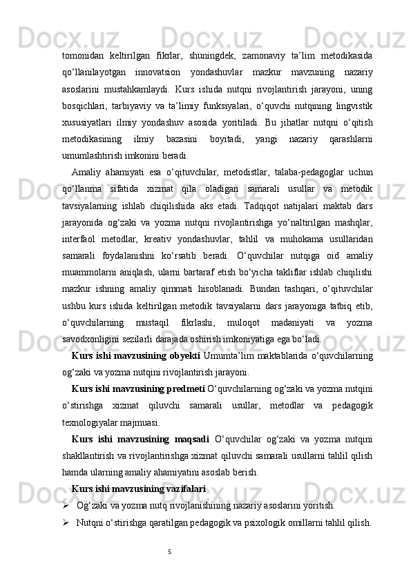 5tomonidan   keltirilgan   fikrlar,   shuningdek,   zamonaviy   ta’lim   metodikasida
qo‘llanilayotgan   innovatsion   yondashuvlar   mazkur   mavzuning   nazariy
asoslarini   mustahkamlaydi.   Kurs   ishida   nutqni   rivojlantirish   jarayoni,   uning
bosqichlari,   tarbiyaviy   va   ta’limiy   funksiyalari,   o‘quvchi   nutqining   lingvistik
xususiyatlari   ilmiy   yondashuv   asosida   yoritiladi.   Bu   jihatlar   nutqni   o‘qitish
metodikasining   ilmiy   bazasini   boyitadi,   yangi   nazariy   qarashlarni
umumlashtirish imkonini beradi.
Amaliy   ahamiyati   esa   o‘qituvchilar,   metodistlar,   talaba-pedagoglar   uchun
qo‘llanma   sifatida   xizmat   qila   oladigan   samarali   usullar   va   metodik
tavsiyalarning   ishlab   chiqilishida   aks   etadi.   Tadqiqot   natijalari   maktab   dars
jarayonida   og‘zaki   va   yozma   nutqni   rivojlantirishga   yo‘naltirilgan   mashqlar,
interfaol   metodlar,   kreativ   yondashuvlar,   tahlil   va   muhokama   usullaridan
samarali   foydalanishni   ko‘rsatib   beradi.   O‘quvchilar   nutqiga   oid   amaliy
muammolarni   aniqlash,  ularni  bartaraf   etish  bo‘yicha  takliflar   ishlab  chiqilishi
mazkur   ishning   amaliy   qimmati   hisoblanadi.   Bundan   tashqari,   o‘qituvchilar
ushbu   kurs   ishida   keltirilgan   metodik   tavsiyalarni   dars   jarayoniga   tatbiq   etib,
o‘quvchilarning   mustaqil   fikrlashi,   muloqot   madaniyati   va   yozma
savodxonligini sezilarli darajada oshirish imkoniyatiga ega bo‘ladi.
Kurs  ishi  mavzusining  obyekti   Umumta’lim  maktablarida  o‘quvchilarning
og‘zaki va yozma nutqini rivojlantirish jarayoni.
Kurs ishi mavzusining predmeti   O‘quvchilarning og‘zaki va yozma nutqini
o‘stirishga   xizmat   qiluvchi   samarali   usullar,   metodlar   va   pedagogik
texnologiyalar majmuasi.
Kurs   ishi   mavzusining   maqsadi   O‘quvchilar   og‘zaki   va   yozma   nutqini
shakllantirish va rivojlantirishga xizmat qiluvchi samarali usullarni tahlil qilish
hamda ularning amaliy ahamiyatini asoslab berish.
Kurs ishi mavzusining vazifalari
 Og‘zaki va yozma nutq rivojlanishining nazariy asoslarini yoritish.
 Nutqni o‘stirishga qaratilgan pedagogik va psixologik omillarni tahlil qilish. 