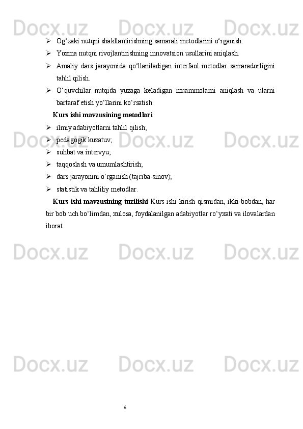 6 Og‘zaki nutqni shakllantirishning samarali metodlarini o‘rganish.
 Yozma nutqni rivojlantirishning innovatsion usullarini aniqlash.
 Amaliy   dars   jarayonida   qo‘llaniladigan   interfaol   metodlar   samaradorligini
tahlil qilish.
 O‘quvchilar   nutqida   yuzaga   keladigan   muammolarni   aniqlash   va   ularni
bartaraf etish yo‘llarini ko‘rsatish.
Kurs ishi mavzusining metodlari
 ilmiy adabiyotlarni tahlil qilish;
 pedagogik kuzatuv;
 suhbat va intervyu;
 taqqoslash va umumlashtirish;
 dars jarayonini o‘rganish (tajriba-sinov);
 statistik va tahliliy metodlar.
Kurs ishi mavzusining tuzilishi   Kurs ishi kirish qismidan, ikki bobdan, har
bir bob uch bo‘limdan, xulosa, foydalanilgan adabiyotlar ro‘yxati va ilovalardan
iborat. 