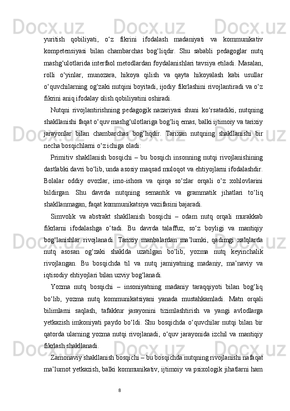 8yuritish   qobiliyati,   o‘z   fikrini   ifodalash   madaniyati   va   kommunikativ
kompetensiyasi   bilan   chambarchas   bog‘liqdir.   Shu   sababli   pedagoglar   nutq
mashg‘ulotlarida interfaol metodlardan foydalanishlari tavsiya etiladi. Masalan,
rolli   o‘yinlar,   munozara,   hikoya   qilish   va   qayta   hikoyalash   kabi   usullar
o‘quvchilarning og‘zaki nutqini boyitadi, ijodiy fikrlashini rivojlantiradi va o‘z
fikrini aniq ifodalay olish qobiliyatini oshiradi.
Nutqni   rivojlantirishning   pedagogik   nazariyasi   shuni   ko‘rsatadiki,   nutqning
shakllanishi faqat o‘quv mashg‘ulotlariga bog‘liq emas, balki ijtimoiy va tarixiy
jarayonlar   bilan   chambarchas   bog‘liqdir.   Tarixan   nutqning   shakllanishi   bir
necha bosqichlarni o‘z ichiga oladi:
Primitiv   shakllanish   bosqichi   –   bu   bosqich   insonning   nutqi   rivojlanishining
dastlabki davri bo‘lib, unda asosiy maqsad muloqot va ehtiyojlarni ifodalashdir.
Bolalar   oddiy   ovozlar,   imo-ishora   va   qisqa   so‘zlar   orqali   o‘z   xohlovlarini
bildirgan.   Shu   davrda   nutqning   semantik   va   grammatik   jihatlari   to‘liq
shakllanmagan, faqat kommunikatsiya vazifasini bajaradi.
Simvolik   va   abstrakt   shakllanish   bosqichi   –   odam   nutq   orqali   murakkab
fikrlarni   ifodalashga   o‘tadi.   Bu   davrda   talaffuz,   so‘z   boyligi   va   mantiqiy
bog‘lanishlar   rivojlanadi.   Tarixiy   manbalardan   ma’lumki,   qadimgi   xalqlarda
nutq   asosan   og‘zaki   shaklda   uzatilgan   bo‘lib,   yozma   nutq   keyinchalik
rivojlangan.   Bu   bosqichda   til   va   nutq   jamiyatning   madaniy,   ma’naviy   va
iqtisodiy ehtiyojlari bilan uzviy bog‘lanadi.
Yozma   nutq   bosqichi   –   insoniyatning   madaniy   taraqqiyoti   bilan   bog‘liq
bo‘lib,   yozma   nutq   kommunikatsiyani   yanada   mustahkamladi.   Matn   orqali
bilimlarni   saqlash,   tafakkur   jarayonini   tizimlashtirish   va   yangi   avlodlarga
yetkazish   imkoniyati   paydo   bo‘ldi.   Shu   bosqichda   o‘quvchilar   nutqi   bilan   bir
qatorda   ularning  yozma  nutqi  rivojlanadi,  o‘quv  jarayonida  izchil  va   mantiqiy
fikrlash shakllanadi.
Zamonaviy shakllanish bosqichi – bu bosqichda nutqning rivojlanishi nafaqat
ma’lumot yetkazish, balki kommunikativ, ijtimoiy va psixologik jihatlarni ham 