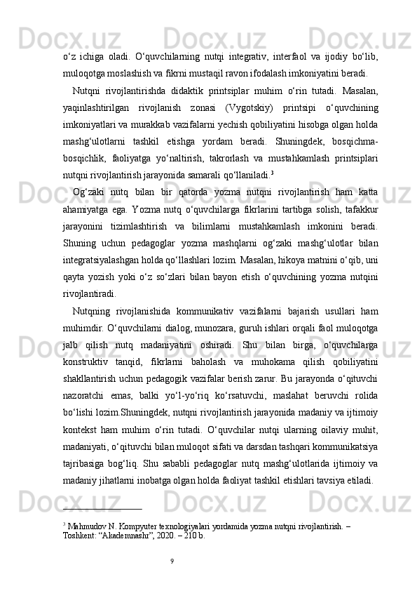 9o‘z   ichiga   oladi.   O‘quvchilarning   nutqi   integrativ,   interfaol   va   ijodiy   bo‘lib,
muloqotga moslashish va fikrni mustaqil ravon ifodalash imkoniyatini beradi.
Nutqni   rivojlantirishda   didaktik   printsiplar   muhim   o‘rin   tutadi.   Masalan,
yaqinlashtirilgan   rivojlanish   zonasi   (Vygotskiy)   printsipi   o‘quvchining
imkoniyatlari va murakkab vazifalarni yechish qobiliyatini hisobga olgan holda
mashg‘ulotlarni   tashkil   etishga   yordam   beradi.   Shuningdek,   bosqichma-
bosqichlik,   faoliyatga   yo‘naltirish,   takrorlash   va   mustahkamlash   printsiplari
nutqni rivojlantirish jarayonida samarali qo‘llaniladi. 3
Og‘zaki   nutq   bilan   bir   qatorda   yozma   nutqni   rivojlantirish   ham   katta
ahamiyatga   ega.   Yozma   nutq   o‘quvchilarga   fikrlarini   tartibga   solish,   tafakkur
jarayonini   tizimlashtirish   va   bilimlarni   mustahkamlash   imkonini   beradi.
Shuning   uchun   pedagoglar   yozma   mashqlarni   og‘zaki   mashg‘ulotlar   bilan
integratsiyalashgan holda qo‘llashlari lozim. Masalan, hikoya matnini o‘qib, uni
qayta   yozish   yoki   o‘z   so‘zlari   bilan   bayon   etish   o‘quvchining   yozma   nutqini
rivojlantiradi.
Nutqning   rivojlanishida   kommunikativ   vazifalarni   bajarish   usullari   ham
muhimdir. O‘quvchilarni dialog, munozara, guruh ishlari orqali faol muloqotga
jalb   qilish   nutq   madaniyatini   oshiradi.   Shu   bilan   birga,   o‘quvchilarga
konstruktiv   tanqid,   fikrlarni   baholash   va   muhokama   qilish   qobiliyatini
shakllantirish uchun pedagogik vazifalar berish zarur. Bu jarayonda o‘qituvchi
nazoratchi   emas,   balki   yo‘l-yo‘riq   ko‘rsatuvchi,   maslahat   beruvchi   rolida
bo‘lishi lozim.Shuningdek, nutqni rivojlantirish jarayonida madaniy va ijtimoiy
kontekst   ham   muhim   o‘rin   tutadi.   O‘quvchilar   nutqi   ularning   oilaviy   muhit,
madaniyati, o‘qituvchi bilan muloqot sifati va darsdan tashqari kommunikatsiya
tajribasiga   bog‘liq.   Shu   sababli   pedagoglar   nutq   mashg‘ulotlarida   ijtimoiy   va
madaniy jihatlarni inobatga olgan holda faoliyat tashkil etishlari tavsiya etiladi.
3
 Mahmudov N. Kompyuter texnologiyalari yordamida yozma nutqni rivojlantirish. – 
Toshkent: “Akademnashr”, 2020. – 210 b. 