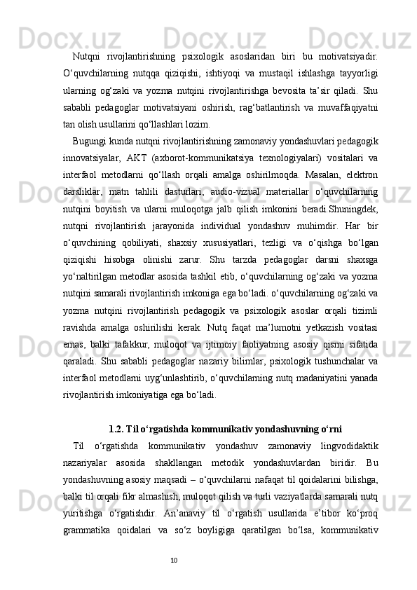 10Nutqni   rivojlantirishning   psixologik   asoslaridan   biri   bu   motivatsiyadir.
O‘quvchilarning   nutqqa   qiziqishi,   ishtiyoqi   va   mustaqil   ishlashga   tayyorligi
ularning   og‘zaki   va   yozma   nutqini   rivojlantirishga   bevosita   ta’sir   qiladi.   Shu
sababli   pedagoglar   motivatsiyani   oshirish,   rag‘batlantirish   va   muvaffaqiyatni
tan olish usullarini qo‘llashlari lozim.
Bugungi kunda nutqni rivojlantirishning zamonaviy yondashuvlari pedagogik
innovatsiyalar,   AKT   (axborot-kommunikatsiya   texnologiyalari)   vositalari   va
interfaol   metodlarni   qo‘llash   orqali   amalga   oshirilmoqda.   Masalan,   elektron
darsliklar,   matn   tahlili   dasturlari,   audio-vizual   materiallar   o‘quvchilarning
nutqini   boyitish   va   ularni   muloqotga   jalb   qilish   imkonini   beradi.Shuningdek,
nutqni   rivojlantirish   jarayonida   individual   yondashuv   muhimdir.   Har   bir
o‘quvchining   qobiliyati,   shaxsiy   xususiyatlari,   tezligi   va   o‘qishga   bo‘lgan
qiziqishi   hisobga   olinishi   zarur.   Shu   tarzda   pedagoglar   darsni   shaxsga
yo‘naltirilgan metodlar  asosida tashkil  etib, o‘quvchilarning og‘zaki  va yozma
nutqini samarali rivojlantirish imkoniga ega bo‘ladi. o‘quvchilarning og‘zaki va
yozma   nutqini   rivojlantirish   pedagogik   va   psixologik   asoslar   orqali   tizimli
ravishda   amalga   oshirilishi   kerak.   Nutq   faqat   ma’lumotni   yetkazish   vositasi
emas,   balki   tafakkur,   muloqot   va   ijtimoiy   faoliyatning   asosiy   qismi   sifatida
qaraladi.   Shu   sababli   pedagoglar   nazariy   bilimlar,   psixologik   tushunchalar   va
interfaol metodlarni uyg‘unlashtirib, o‘quvchilarning nutq madaniyatini yanada
rivojlantirish imkoniyatiga ega bo‘ladi.
1.2. Til o‘rgatishda kommunikativ yondashuvning o‘rni
Til   o‘rgatishda   kommunikativ   yondashuv   zamonaviy   lingvodidaktik
nazariyalar   asosida   shakllangan   metodik   yondashuvlardan   biridir.   Bu
yondashuvning asosiy maqsadi  – o‘quvchilarni  nafaqat til  qoidalarini  bilishga,
balki til orqali fikr almashish, muloqot qilish va turli vaziyatlarda samarali nutq
yuritishga   o‘rgatishdir.   An’anaviy   til   o‘rgatish   usullarida   e’tibor   ko‘proq
grammatika   qoidalari   va   so‘z   boyligiga   qaratilgan   bo‘lsa,   kommunikativ 