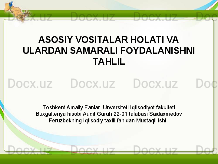 ASOSIY VOSITALAR HOLATI VA 
ULARDAN SAMARALI FOYDALANISHNI 
TAHLIL
To shkent Amaliy Fanlar  Unversiteti Iqtisodiyot fakulteti 
Buxgalteriya hisobi Audit Guruh 22-01 talabasi Saidaxmedov 
Feruzbekning Iqtisodiy taxlil fanidan Mustaqil ishi   