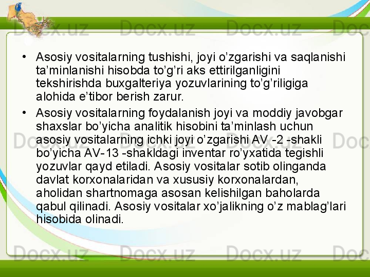 •
Asosiy vositalarning tushishi, joyi o’zgarishi va saqlanishi 
ta’minlanishi hisobda to’g’ri aks ettirilganligini 
tekshirishda buxgalteriya yozuvlarining to’g’riligiga 
alohida e’tibor berish zarur.
•
Asosiy vositalarning foydalanish joyi va moddiy javobgar 
shaxslar bo’yicha analitik hisobini ta’minlash uchun 
asosiy vositalarning ichki joyi o’zgarishi AV -2 -shakli 
bo’yicha AV-13 -shakldagi inventar ro’yxatida tegishli 
yozuvlar qayd etiladi. Asosiy vositalar sotib olinganda 
davlat korxonalaridan va xususiy korxonalardan, 
aholidan shartnomaga asosan kelishilgan baholarda 
qabul qilinadi. Asosiy vositalar xo’jalikning o’z mablag’lari 
hisobida olinadi. 