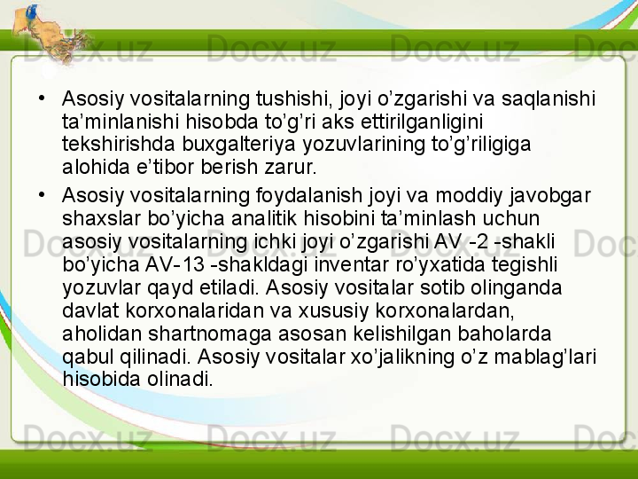 •
Asosiy vositalarning tushishi, joyi o’zgarishi va saqlanishi 
ta’minlanishi hisobda to’g’ri aks ettirilganligini 
tekshirishda buxgalteriya yozuvlarining to’g’riligiga 
alohida e’tibor berish zarur.
•
Asosiy vositalarning foydalanish joyi va moddiy javobgar 
shaxslar bo’yicha analitik hisobini ta’minlash uchun 
asosiy vositalarning ichki joyi o’zgarishi AV -2 -shakli 
bo’yicha AV-13 -shakldagi inventar ro’yxatida tegishli 
yozuvlar qayd etiladi. Asosiy vositalar sotib olinganda 
davlat korxonalaridan va xususiy korxonalardan, 
aholidan shartnomaga asosan kelishilgan baholarda 
qabul qilinadi. Asosiy vositalar xo’jalikning o’z mablag’lari 
hisobida olinadi.