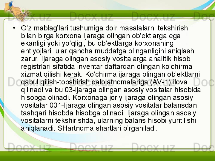 •
O’z mablag’lari tushumiga doir masalalarni tekshirish 
bilan birga korxona ijaraga olingan ob’ektlarga ega 
ekanligi yoki yo’qligi, bu ob’ektlarga korxonaning 
ehtiyojlari, ular qancha muddatga olinganligini aniqlash 
zarur. Ijaraga olingan asosiy vositalarga analitik hisob 
registrlari sifatida inventar daftardan olingan ko’chirma 
xizmat qilishi kerak. Ko’chirma ijaraga olingan ob’ektlarni 
qabul qilish-topshirish dalolatnomalariga (AV-1) ilova 
qilinadi va bu 03-ijaraga olingan asosiy vositalar hisobida 
hisobga olinadi. Korxonaga joriy ijaraga olingan asosiy 
vositalar 001-Ijaraga olingan asosiy vositalar balansdan 
tashqari hisobda hisobga olinadi. Ijaraga olingan asosiy 
vositalarni tekshirishda, ularning balans hisobi yuritilishi 
aniqlanadi. SHartnoma shartlari o’rganiladi.  