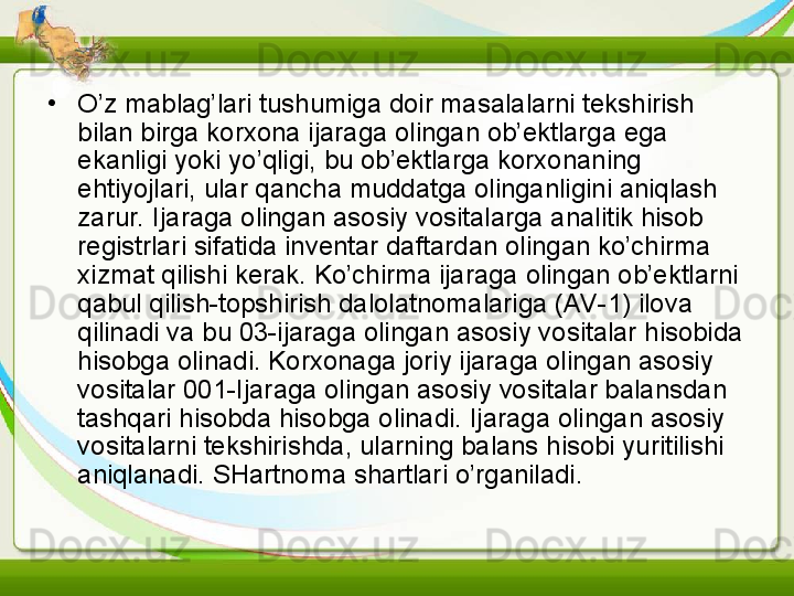 •
O’z mablag’lari tushumiga doir masalalarni tekshirish 
bilan birga korxona ijaraga olingan ob’ektlarga ega 
ekanligi yoki yo’qligi, bu ob’ektlarga korxonaning 
ehtiyojlari, ular qancha muddatga olinganligini aniqlash 
zarur. Ijaraga olingan asosiy vositalarga analitik hisob 
registrlari sifatida inventar daftardan olingan ko’chirma 
xizmat qilishi kerak. Ko’chirma ijaraga olingan ob’ektlarni 
qabul qilish-topshirish dalolatnomalariga (AV-1) ilova 
qilinadi va bu 03-ijaraga olingan asosiy vositalar hisobida 
hisobga olinadi. Korxonaga joriy ijaraga olingan asosiy 
vositalar 001-Ijaraga olingan asosiy vositalar balansdan 
tashqari hisobda hisobga olinadi. Ijaraga olingan asosiy 
vositalarni tekshirishda, ularning balans hisobi yuritilishi 
aniqlanadi. SHartnoma shartlari o’rganiladi.