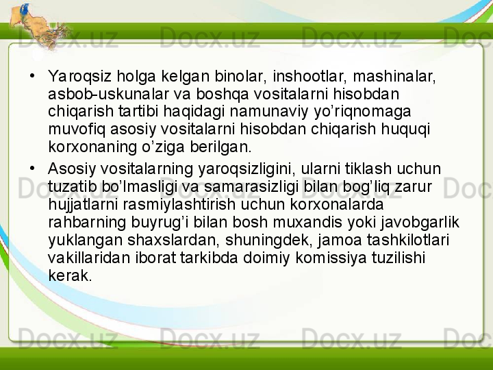 •
Yaroqsiz holga kelgan binolar, inshootlar, mashinalar, 
asbob-uskunalar va boshqa vositalarni hisobdan 
chiqarish tartibi haqidagi namunaviy yo’riqnomaga 
muvofiq asosiy vositalarni hisobdan chiqarish huquqi 
korxonaning o’ziga berilgan. 
•
Asosiy vositalarning yaroqsizligini, ularni tiklash uchun 
tuzatib bo’lmasligi va samarasizligi bilan bog’liq zarur 
hujjatlarni rasmiylashtirish uchun korxonalarda 
rahbarning buyrug’i bilan bosh muxandis yoki javobgarlik 
yuklangan shaxslardan, shuningdek, jamoa tashkilotlari 
vakillaridan iborat tarkibda doimiy komissiya tuzilishi 
kerak. 